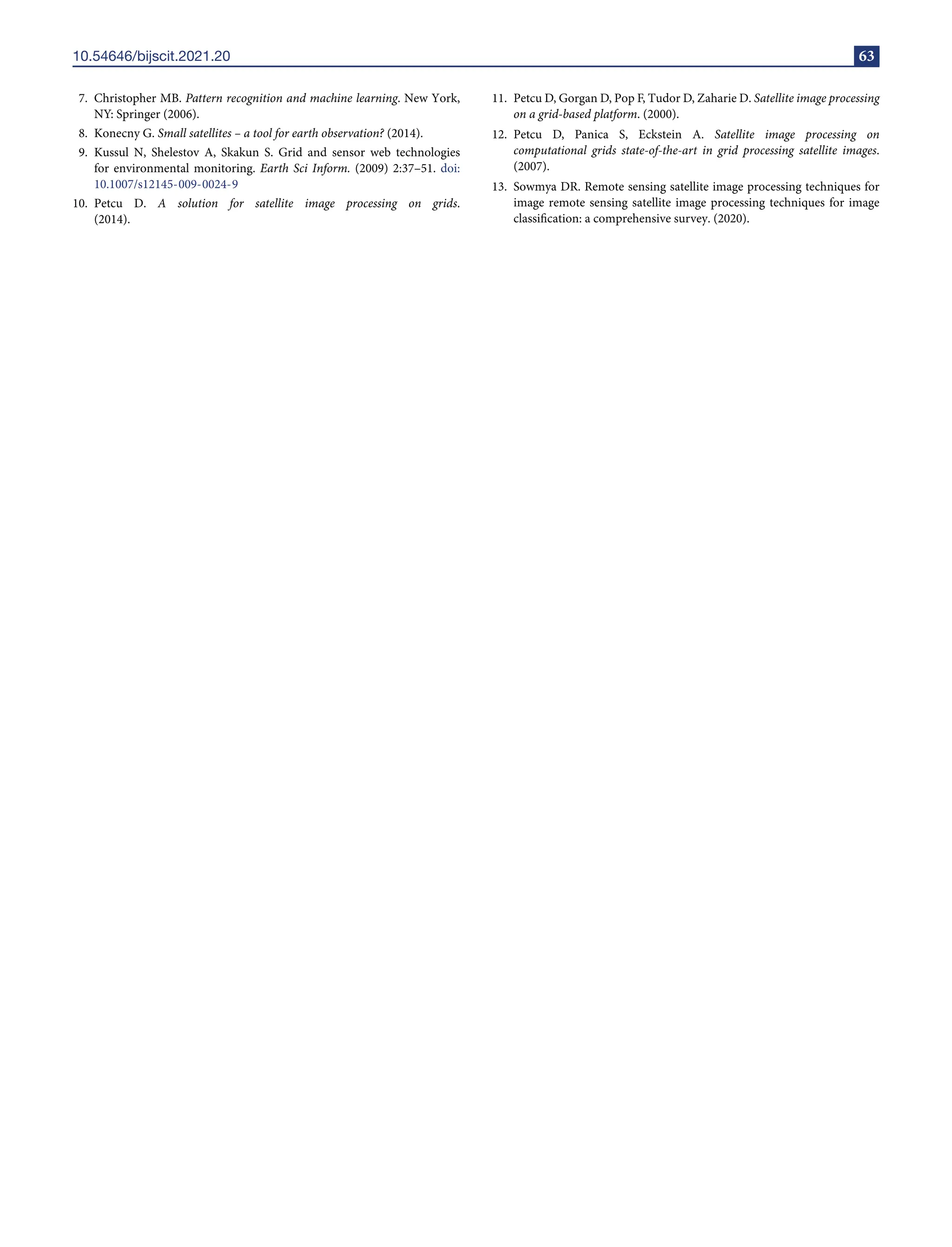 10.54646/bijscit.2021.20 63
7. Christopher MB. Pattern recognition and machine learning. New York,
NY: Springer (2006).
8. Konecny G. Small satellites – a tool for earth observation? (2014).
9. Kussul N, Shelestov A, Skakun S. Grid and sensor web technologies
for environmental monitoring. Earth Sci Inform. (2009) 2:37–51. doi:
10.1007/s12145-009-0024-9
10. Petcu D. A solution for satellite image processing on grids.
(2014).
11. Petcu D, Gorgan D, Pop F, Tudor D, Zaharie D. Satellite image processing
on a grid-based platform. (2000).
12. Petcu D, Panica S, Eckstein A. Satellite image processing on
computational grids state-of-the-art in grid processing satellite images.
(2007).
13. Sowmya DR. Remote sensing satellite image processing techniques for
image remote sensing satellite image processing techniques for image
classification: a comprehensive survey. (2020).
 