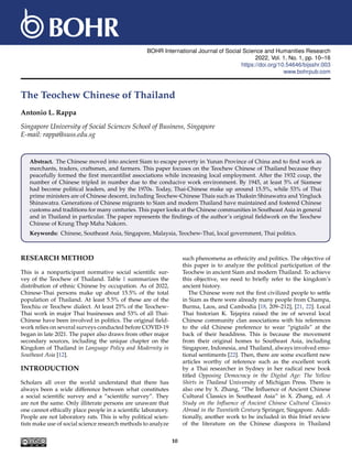 BOHR International Journal of Social Science and Humanities Research
2022, Vol. 1, No. 1, pp. 10–16
https://doi.org/10.54646/bijsshr.003
www.bohrpub.com
The Teochew Chinese of Thailand
Antonio L. Rappa
Singapore University of Social Sciences School of Business, Singapore
E-mail: rappa@suss.edu.sg
Abstract. The Chinese moved into ancient Siam to escape poverty in Yunan Province of China and to find work as
merchants, traders, craftsmen, and farmers. This paper focuses on the Teochew Chinese of Thailand because they
peacefully formed the first mercantilist associations while increasing local employment. After the 1932 coup, the
number of Chinese tripled in number due to the conducive work environment. By 1945, at least 5% of Siamese
had become political leaders, and by the 1970s. Today, Thai-Chinese make up around 15.5%, while 53% of Thai
prime ministers are of Chinese descent, including Teochew-Chinese Thais such as Thaksin Shinawatra and Yingluck
Shinawatra. Generations of Chinese migrants to Siam and modern Thailand have maintained and fostered Chinese
customs and traditions for many centuries. This paper looks at the Chinese communities in Southeast Asia in general
and in Thailand in particular. The paper represents the findings of the author’s original fieldwork on the Teochew
Chinese of Krung Thep Maha Nakorn.
Keywords: Chinese, Southeast Asia, Singapore, Malaysia, Teochew-Thai, local government, Thai politics.
RESEARCH METHOD
This is a nonparticipant normative social scientific sur-
vey of the Teochew of Thailand. Table 1 summarizes the
distribution of ethnic Chinese by occupation. As of 2022,
Chinese-Thai persons make up about 15.5% of the total
population of Thailand. At least 5.5% of these are of the
Teochiu or Teochew dialect. At least 25% of the Teochew-
Thai work in major Thai businesses and 53% of all Thai-
Chinese have been involved in politics. The original field-
work relies on several surveys conducted before COVID-19
began in late 2021. The paper also draws from other major
secondary sources, including the unique chapter on the
Kingdom of Thailand in Language Policy and Modernity in
Southeast Asia [12].
INTRODUCTION
Scholars all over the world understand that there has
always been a wide difference between what constitutes
a social scientific survey and a “scientific survey”. They
are not the same. Only illiterate persons are unaware that
one cannot ethically place people in a scientific laboratory.
People are not laboratory rats. This is why political scien-
tists make use of social science research methods to analyze
such phenomena as ethnicity and politics. The objective of
this paper is to analyze the political participation of the
Teochew in ancient Siam and modern Thailand. To achieve
this objective, we need to briefly refer to the kingdom’s
ancient history.
The Chinese were not the first civilized people to settle
in Siam as there were already many people from Champa,
Burma, Laos, and Cambodia [18, 209–212], [21, 22]. Local
Thai historian K. Tejapira raised the ire of several local
Chinese community clan associations with his references
to the old Chinese preference to wear “pigtails” at the
back of their headdress. This is because the movement
from their original homes to Southeast Asia, including
Singapore, Indonesia, and Thailand, always involved emo-
tional sentiments [22]. Then, there are some excellent new
articles worthy of reference such as the excellent work
by a Thai researcher in Sydney in her radical new book
titled Opposing Democracy in the Digital Age: The Yellow
Shirts in Thailand University of Michigan Press. There is
also one by X. Zhang, “The Influence of Ancient Chinese
Cultural Classics in Southeast Asia” in X. Zhang, ed. A
Study on the Influence of Ancient Chinese Cultural Classics
Abroad in the Twentieth Century Springer, Singapore. Addi-
tionally, another work to be included in this brief review
of the literature on the Chinese diaspora in Thailand
10
 