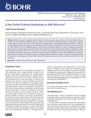 BOHR International Journal of Social Science and Humanities Research
2022, Vol. 1, No. 1, pp. 40–42
https://doi.org/10.54646/bijsshr.007
www.bohrpub.com
Is the United Nations Redundant or Still Relevant?
Aadil Ahmad Shairgojri
Research Scholar, Department of Political Science, Annamalai University, Chidambaram, Tamil Nadu, India
E-mail: aadilhassan1995@gmail.com; aadilhassan834@gmail.com
Abstract. States were given equality and the ability to opt for any type of governance under the Atlantic Charter
of 1941. The United Nations (UN) Declaration, which was built after the Atlantic Charter, was signed by 26 nations
in 1942. Based on ideas put forth by China, Russia, the United States, and England at Dumbarton Oaks in 1944, the
United Nations Charter was negotiated by 50 nations in San Francisco in June 1945. The UN was found on October
24, 1945. With the aid of its different agencies, the UN has increased its efforts in order to maintain international
peace, foster social and economic growth, protect the environment, aid in humanitarian relief, and uphold the rights
of women and children. The UN, in my opinion, will be the most significant international organization in the new
millennium. Since the Charter, there have been both triumphs and failures, such as the inability to stop military
wars that have resulted in the deaths, injuries, and displacement of millions of people. It cannot be disputed that the
UN Security Council appears to have failed in Syria. The study’s purpose is to clarify whether or not the UN is still
necessary.
Keywords: United Nations, Relevance, Role, Redundant.
INTRODUCTION
The United Nations (UN) was established on October 24,
1945 established with a single purpose in mind, i.e., to
promote international cooperation. The United Nations
Charter, which was negotiated during a meeting held in
April–June of that year, was created to fill the vacuum
left after World War II when the League of Nations was
destroyed. The UN was created on October 24, 1945, as
a result of this charter. In addition to ensuring the safety
and security of the world, the UN is tasked with promot-
ing human rights, economic development, social equality,
and cultural understanding. Coordination on these issues
can take place here, as can the development of friendly
relations be based on mutual respect for these values.
An overarching UN goal was to continue the League of
Nations’ tradition. This new version, like its predecessor,
has the same structure and functions. The same goes for the
government’s major bodies and other agencies. The UN,
unlike its predecessors, placed equal emphasis on fostering
social and economic advancement while also preserving
international peace and security. The Cold War between the
United States and the Soviet Union, as well as their allies,
complicated the UN’s peacekeeping mission in its earliest
years. The establishment of Israel as a sovereign state in
1947 was supported by the organization, as were major
actions in Korea and the Congo. Its membership grew
rapidly in the 1960s, and its budget for economic and social
development programs soon outpaced its expenditure on
peacekeeping. By the 1970s, membership had risen to more
than 100 countries. There have been a number of major
military and peacekeeping missions undertaken by the UN
since the end of World War II.
RESEARCH OBJECTIVES
To provide a thorough analysis and illuminate the ques-
tion, is the UN still necessary?
METHODOLOGY
This article uses a variety of secondary sources, including
newspaper articles, magazine articles, and inquiry reports,
to support its allegations. It is both descriptive and analyt-
ical in character.
The UN General Assembly (UNGA), the International
Court of Justice, and all three have their headquarters in
New York City. The UNGA serves as a platform for debate
and policymaking. The Security Council has 15 members
(5 permanent and 10 non-permanent members). They can
40
 