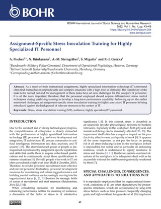 BOHR International Journal of Social Science and Humanities Research
2022, Vol. 1, No. 1, pp. 43–49
https://doi.org/10.54646/bijsshr.008
www.bohrpub.com
Assignment-Specific Stress Inoculation Training for Highly
Specialized IT Personnel
A. Fischer1,∗, N. Brinkmann2, A.-M. Steingräber2, S. Migutin1 and R.-J. Gorzka1
1Bundeswehr Military Police Command, Department of Operational Psychology, Hanover, Germany
2Helmut Schmidt University/Bundeswehr University, Hamburg, Germany
∗Corresponding author: andreas1fischer@bundeswehr.org
Abstract. As a result of their institutional assignments, highly specialized information technology (IT) personnel
often find themselves in unpredictable and complex situations with a high level of difficulty. The complexity of the
tasks to be carried out and the management of these tasks have set new challenges for this category of personnel.
It is all the more important, therefore, that the personnel employed should acquire differentiated stress control
techniques during qualifying training to develop a long-term performance capability. Following up on the earlier
mentioned challenges, an assignment-specific stress inoculation training for highly specialized IT personnel is being
introduced against the background of relevant stressors in the context of IT.
Keywords: Stress, stress inoculation training (SIT), resilience, highly specialized IT personnel.
INTRODUCTION
Due to the constant and evolving technological progress,
the competitiveness of enterprises is closely connected
with the performance of highly specialized information
technology (IT) personnel (e.g., software development and
integration; IT architecture; IT; process automation in arti-
ficial intelligence; information and data analyses; and IT
security [25]. The aforementioned group of people is dis-
tinguished in particular by assignment-specific capabilities
and skills that enable them to acquire order-based qualifi-
cations and to continuously adapt these qualifications to
extreme situations [8]. Overall, people who work in IT are
often considered a high-level asset (Ridl & Zwettler, 2010).
Therefore, to render personnel recruitment more effective
and prevent personnel fluctuation, personnel development
measures for maintaining and enhancing performance and
building mental resilience are increasingly moving into the
organizational focus [1, 21, 33] besides the strategic fields
of action of recruitment and staff retention (Reichsteiner,
2016; [2]; [31]).
When considering measures for maintaining and
enhancing performance within the meaning of resilience,
a discussion of the factor of stress is of substantive
significance [14]. In this context, stress is described as
an unspecific (psycho-physiological) response to burdens
(stressors). Especially in the workplace, both physical and
mental well-being can be massively affected [20, 33]. The
impairment itself often has a negative impact on the pro-
ductivity, effectiveness, and quality of work [6]. It appears
all the more important to not put the focus on getting
rid of all stress-inducing factors in the workplace (which
is impossible), but rather and in particular on enhancing
resilience, which is understood to signify resistance to
stress and trauma [3, 11]. Resilience permits overload sit-
uations at the workplace to be adequately dealt with as far
as possible without the staff becoming mentally weakened
by them [7].
SPECIAL CHALLENGES, CONSEQUENCES,
AND APPROACHES TO SOLUTIONS IN IT
It is repeatedly emphasized that the organizational frame-
work conditions in IT are often characterized by project-
specific structures, which are accompanied by long-term
stress factors, such as time pressure, frequently changing
goals, and high workload Longenecker et al. [26] emphasize
43
 