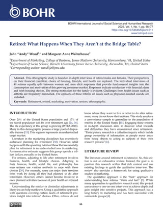 BOHR International Journal of Social Science and Humanities Research
2022, Vol. 1, No. 1, pp. 66–77
https://doi.org/10.54646/bijsshr.011
www.bohrpub.com
Retired: What Happens When They Aren’t at the Bridge Table?
John “Andy” Wood1,∗ and Margaret Anne Walterhouse2
1Department of Marketing, College of Business, James Madison University, Harrisonburg, V
A, United States
2Department of Social Science, Bernelli University former Berne University, Alexandria, V
A, United States
∗Corresponding author: wood3ja@jmu.edu
Abstract. This ethnographic study is based on in-depth interviews of retired males and females. Their perspectives
on their financial condition, choice of housing, lifestyle, and health are explored. The individual interviews of
40 retirees equally split between women and men elicit responses that provide fundamental insights into the
consumption and motivation of this growing consumer market. Responses indicate satisfaction with financial plans
and with housing choices. The strong motivation for the family is evident. Challenges from health issues such as
arthritis are frequently mentioned. The opinions of these retirees on issues such as physician-assisted suicide are
included.
Keywords: Retirement, retired, marketing, motivation, seniors, ethnorgraphic.
INTRODUCTION
Over 20% of the United States population and 17% of
the world population will be over retirement age [24, 38].
The life expectancy of this group is growing (WHO, 2018).
Many in this demographic possess a large pool of dispos-
able income [33]. This segment represents an understudied
target market.
Literature in the marketing disciplines has extensively
addressed planning for retirement [30]. However, what
happens with the spending habits of those that successfully
plan for retirement is an understudied area in marketing.
A conservative estimate suggests this group spends a tril-
lion dollars annually in the United States.
For retirees, adjusting to life after retirement involves
finances, health, and lifestyle choices. Adapting to
their finances, health, social life, and philosophy has
seen retirees use various methods to cope with these
choices [39]. For example, some can enjoy their freedom
from work by doing all they had planned to do after
retirement. However, others cannot become involved in
once planned activities because of poor health or reduced
income.
Understanding the similar or dissimilar adjustments in
lifestyles can help marketers. Using a qualitative approach
with questions covering certain facets of retirement pro-
vides insight into retirees’ choices. Often, retirees do not
know where they want to live or what to do after retire-
ment; many do not know their options. This study employs
a convenience sample to generalize to the population of
retirees in the United States [18]. Engaging these retirees
in in-depth discussion aims to discover what rewards
and difficulties they have encountered since retirement.
“Participatory research is a collective inquiry which builds
group ownership of information as people move away
from being objects to acting as subjects of their own
research process” [6].
LITERATURE REVIEW
The literature around retirement is extensive. So, this sec-
tion is not an exhaustive review. Instead, the goal is to
position this research within that rich context and use
existing findings to guide the qualitative interview. The
review also provides a framework for using qualitative
studies in marketing.
The qualitative approach is the “best” approach for
understanding how retirees “think and feel” [5]. While
many approaches to qualitative research exist, this project
uses extensive one-on-one interviews to achieve depth and
gain insight into sensitive projects. This approach has a
long history in marketing and has been successful with
vulnerable groups [4].
66
 