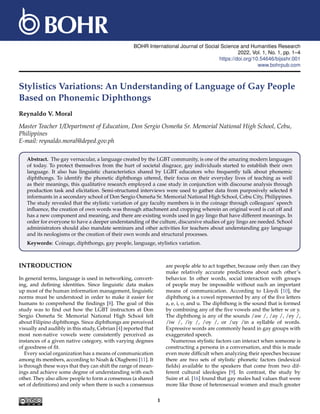 BOHR International Journal of Social Science and Humanities Research
2022, Vol. 1, No. 1, pp. 1–4
https://doi.org/10.54646/bijsshr.001
www.bohrpub.com
Stylistics Variations: An Understanding of Language of Gay People
Based on Phonemic Diphthongs
Reynaldo V. Moral
Master Teacher 1/Department of Education, Don Sergio Osmen̆a Sr. Memorial National High School, Cebu,
Philippines
E-mail: reynaldo.moral@deped.gov.ph
Abstract. The gay vernacular, a language created by the LGBT community, is one of the amazing modern languages
of today. To protect themselves from the hurt of societal disgrace, gay individuals started to establish their own
language. It also has linguistic characteristics shared by LGBT educators who frequently talk about phonemic
diphthongs. To identify the phonetic diphthongs uttered, their focus on their everyday lives of teaching as well
as their meanings, this qualitative research employed a case study in conjunction with discourse analysis through
production task and elicitation. Semi-structured interviews were used to gather data from purposively selected 8
informants in a secondary school of Don Sergio Osmen̆a Sr. Memorial National High School, Cebu City, Philippines.
The study revealed that the stylistic variation of gay faculty members is in the coinage through colleagues’ speech
influence, the creation of own words was through attachment and cropping wherein an original word is cut off and
has a new component and meaning, and there are existing words used in gay lingo that have different meanings. In
order for everyone to have a deeper understanding of the culture, discursive studies of gay lingo are needed. School
administrators should also mandate seminars and other activities for teachers about understanding gay language
and its neologisms or the creation of their own words and structural processes.
Keywords: Coinage, diphthongs, gay people, language, stylistics variation.
INTRODUCTION
In general terms, language is used in networking, convert-
ing, and defining identities. Since linguistic data makes
up most of the human information management, linguistic
norms must be understood in order to make it easier for
humans to comprehend the findings [8]. The goal of this
study was to find out how the LGBT instructors at Don
Sergio Osmen̆a Sr. Memorial National High School felt
about Filipino diphthongs. Since diphthongs are perceived
visually and audibly in this study, Cebrian [4] reported that
most non-native vowels were consistently perceived as
instances of a given native category, with varying degrees
of goodness of fit.
Every social organization has a means of communication
among its members, according to Noah & Olagbemi [11]. It
is through these ways that they can shift the range of mean-
ings and achieve some degree of understanding with each
other. They also allow people to form a consensus (a shared
set of definitions) and only when there is such a consensus
are people able to act together, because only then can they
make relatively accurate predictions about each other’s
behavior. In other words, social interaction with groups
of people may be impossible without such an important
means of communication. According to Lloydi [10], the
diphthong is a vowel represented by any of the five letters
a, e, i, o, and u. The diphthong is the sound that is formed
by combining any of the five vowels and the letter w or y.
The diphthong is any of the sounds /aw /, /ay /, /ey /,
/iw /, /iy /, /oy /, or /uy /in a syllable of words.
Expressive words are commonly heard in gay groups with
exaggerated speech.
Numerous stylistic factors can interact when someone is
constructing a persona in a conversation, and this is made
even more difficult when analyzing their speeches because
there are two sets of stylistic phonetic factors (indexical
fields) available to the speakers that come from two dif-
ferent cultural ideologies [9]. In contrast, the study by
Suire et al. [16] found that gay males had values that were
more like those of heterosexual women and much greater
1
 