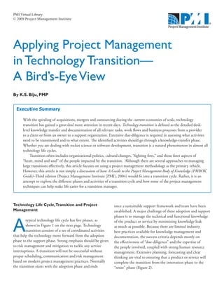 PMI Virtual Library
© 2009 Project Management Institute




Applying Project Management
in Technology Transition—
A Bird’s-Eye View
By K.S. Biju, PMP


  Executive Summary

      With the spiraling of acquisitions, mergers and outsourcing during the current economies of scale, technology
      transition has gained a great deal more attention in recent days. Technology transition is defined as the detailed desk-
      level knowledge transfer and documentation of all relevant tasks, work flows and business processes from a provider
      to a client or from an owner to a support organization. Extensive due-diligence is required in assessing what activities
      need to be transitioned and to what extent. The identified activities should go through a knowledge-transfer phase.
      Whether you are dealing with rocket science or software development, transition is a natural phenomenon in almost all
      technology life cycles.
           Transition often includes organizational politics, cultural changes, “fighting fires,” and those finer aspects of
      “heart, mind and soul” of the people impacted by the transition. Although there are several approaches to managing
      large transitions effectively, this article focuses on using a project management methodology as the primary vehicle.
      However, this article is not simply a discussion of how A Guide to the Project Management Body of Knowledge (PMBOK®
      Guide)–Third edition (Project Management Institute [PMI], 2004) would fit into a transition cycle. Rather, it is an
      attempt to explore the different phases and activities of a transition cycle and how some of the project management
      techniques can help make life easier for a transition manager.



Technology Life Cycle,Transition and Project                     once a sustainable support framework and team have been
Management                                                       established. A major challenge of these adoption and support



A
                                                                 phases is to manage the technical and functional knowledge
        typical technology life cycle has five phases, as        of the product or service by minimizing knowledge leak
        shown in Figure 1 on the next page. Technology           as much as possible. Because there are limited industry
        transition consists of a set of coordinated activities   best practices available for knowledge management and
that help the technology move forward from the adoption          documentation, the success criteria depends mostly on
phase to the support phase. Strong emphasis should be given      the effectiveness of “due-diligence” and the expertise of
to risk management and mitigation to tackle any service          the people involved, coupled with strong human resource
interruptions. A transition will not be successful without       management. Extensive planning, forecasting and clear
proper scheduling, communication and risk management             thinking are vital to ensuring that a product or service will
based on modern project management practices. Normally           complete the transition from the innovation phase to the
the transition starts with the adoption phase and ends           “retire” phase (Figure 2).
 