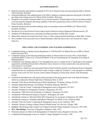 ACCOMPLISHMENTS
 Reduced microbial contamination complaints by 43% by revising the clean room gowning procedure at Thermo
Fisher Scientific, Rockford.
 Generated additional value added business of $2,500/yr, leading to continued operation and growth of the lab by
providing water testing service for Thermo Fisher Scientific, Wisconsin.
 Designed a new product testing procedure for an external customer, obtained approval for new procedure leading
to the increased development and testing capability of the lab by generating revenue of $550 cost/test at Thermo
Fisher Scientific, Rockford.
 Designed and performed microbial challenge study on ten products and saved $9000/yr for Thermo Fisher
Scientific, Rockford.
 Introduced cost saving Practical Process Improvement Endotoxin testing at Regeneron Pharmaceuticals, NY.
 Validated ATP Bioluminescence technology for different products at Body Blue, Canada.
 Reduced the analysis turn around time from 5 days to 2 days using automated technology at Body Blue, Canada.
 Was a member of the successful team at Natural Remedies, India that discovered a new formula for Colgate-
Palmolive
EDUCATION, VOLUNTEERING AND TEACHING EXPERIENCES
 Completed training on “Quality System Regulations-21 CFR Part 820” for Medical Devices cGMP at Thermo
Fisher University-2017.
 Completed training on the following leadership modules at Thermo Fisher University-2016.1) Role Model
Leadership (RML) 2) How to be a Successful Mentor 3) Seven Transformations of Leadership 4) Coaching 5)
Managing Others.
 Volunteered every Monday night for 2.5 hrs throughout the year as a mentor for the 2nd
grade kids at the nonprofit
organization called Rock House Kids in Rockford, whose mission is to foster and provide a safe and nurturing
environment to” at risk kids”.
 Volunteered as a Supervisor and represented Thermo Fisher Scientific annually at the Regional Science Olympiad
competition that was conducted at the Rock Valley College to judge the “Forensics” event and grade two different
sessions of the exams for the C division school students belonging to twenty three schools of the Winnebago
County.
 Volunteered and helped kids with special needs participate in the spring games event at the Special Olympics
which was conducted at Harlem High School, Machesney Park, IL-2014.
 Attended “Clean Room and Pharmaceutical Water Regulations” Workshop, Chicago, IL-2015.
 Attended “Rapid Microbiology Test Methods” Workshop, Bethesda, MD-2013.
 Attended “Train the Trainer” Leadership & Management course at Regeneron, NY-2011.
 Attended “Portable Fire Extinguisher Training” at Regeneron, NY-2011.
 Attended the “PMF Fall Forum Workshop on Validation”, Rochester, NY-2010.
 Attended the “PMF Bacterial Endotoxin Summit”, Washington, DC-2010.
 Attended the training on “Microbial ID by DNA Sequencing” by Accugenix at Regeneron, NY-2009.
 Attended the training on “Workplace Bloodborne Pathogens” by OSHA, Irvine, California-2008.
 Attended “Train the Trainer”-Leadership & Management course, Irvine, California. 2007.
 Attended “Advance Training in Beauty Home & Health testing” by Celsis Inc, Chicago. 2005.
 Lecturer: Microbiology Dept, Garden City College & National College, Bangalore University. 1997-1999.
 M.S., Microbiology, University of Bangalore, Bangalore, India. 1997.
 Presented seminars on Aflatoxin & Biodegradation of Industrial wastes, Bangalore University. 1996.
 Completed Chromatography course, St. Joseph’s College, Bangalore University. 1994.
Pg 3 of 3
 