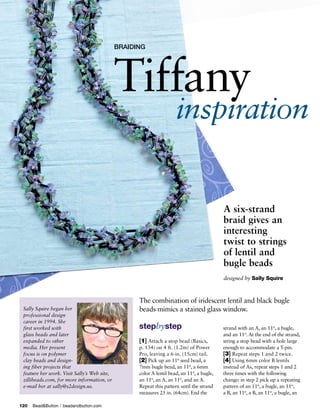 BRAIDING




                                             Tiffany
                                                                     inspiration


                                                                                           A six-strand
                                                                                           braid gives an
                                                                                           interesting
                                                                                           twist to strings
                                                                                           of lentil and
                                                                                           bugle beads
                                                                                           designed by	Sally	Squire



                                                   The combination of iridescent lentil and black bugle
 Sally Squire began her                            beads mimics a stained glass window.
 professional design
 career in 1994. She
 first worked with                                 stepbystep                              strand with an A, an 110, a bugle,
 glass beads and later                                                                     and an 110. At the end of the strand,
 expanded to other                                 [1] Attach a stop bead (Basics,         string a stop bead with a hole large
 media. Her present                                p. 134) on 4 ft. (1.2m) of Power        enough to accommodate a T-pin.
 focus is on polymer                               Pro, leaving a 6-in. (15cm) tail.       [3] Repeat steps 1 and 2 twice.
 clay beads and design-                            [2] Pick up an 110 seed bead, a         [4] Using 6mm color B lentils
 ing fiber projects that                           7mm bugle bead, an 110, a 6mm           instead of As, repeat steps 1 and 2
 feature her work. Visit Sally’s Web site,         color A lentil bead, an 110, a bugle,   three times with the following
 zillibeads.com, for more information, or          an 110, an A, an 110, and an A.         change: in step 2 pick up a repeating
 e-mail her at sally@s2design.us.                  Repeat this pattern until the strand    pattern of an 110, a bugle, an 110,
                                                   measures 25 in. (64cm). End the         a B, an 110, a B, an 110, a bugle, an

120	 Bead&Button   |   beadandbutton.com
 