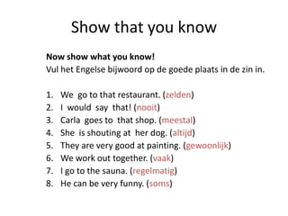 Show that you know
Now show what you know!
Vul het Engelse bijwoord op de goede plaats in de zin in.

1.   We go to that restaurant. (zelden)
2.   I would say that! (nooit)
3.   Carla goes to that shop. (meestal)
4.   She is shouting at her dog. (altijd)
5.   They are very good at painting. (gewoonlijk)
6.   We work out together. (vaak)
7.   I go to the sauna. (regelmatig)
8.   He can be very funny. (soms)
 