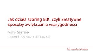 Jak działa scoring BIK, czyli kreatywne
sposoby zwiększania wiarygodności
Michał Szafrański
http://jakoszczedzacpieniadze.pl
 