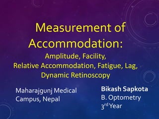 Measurement of
Accommodation:
Amplitude, Facility,
Relative Accommodation, Fatigue, Lag,
Dynamic Retinoscopy
Maharajgunj Medical
Campus, Nepal
Bikash Sapkota
B. Optometry
3rdYear
 