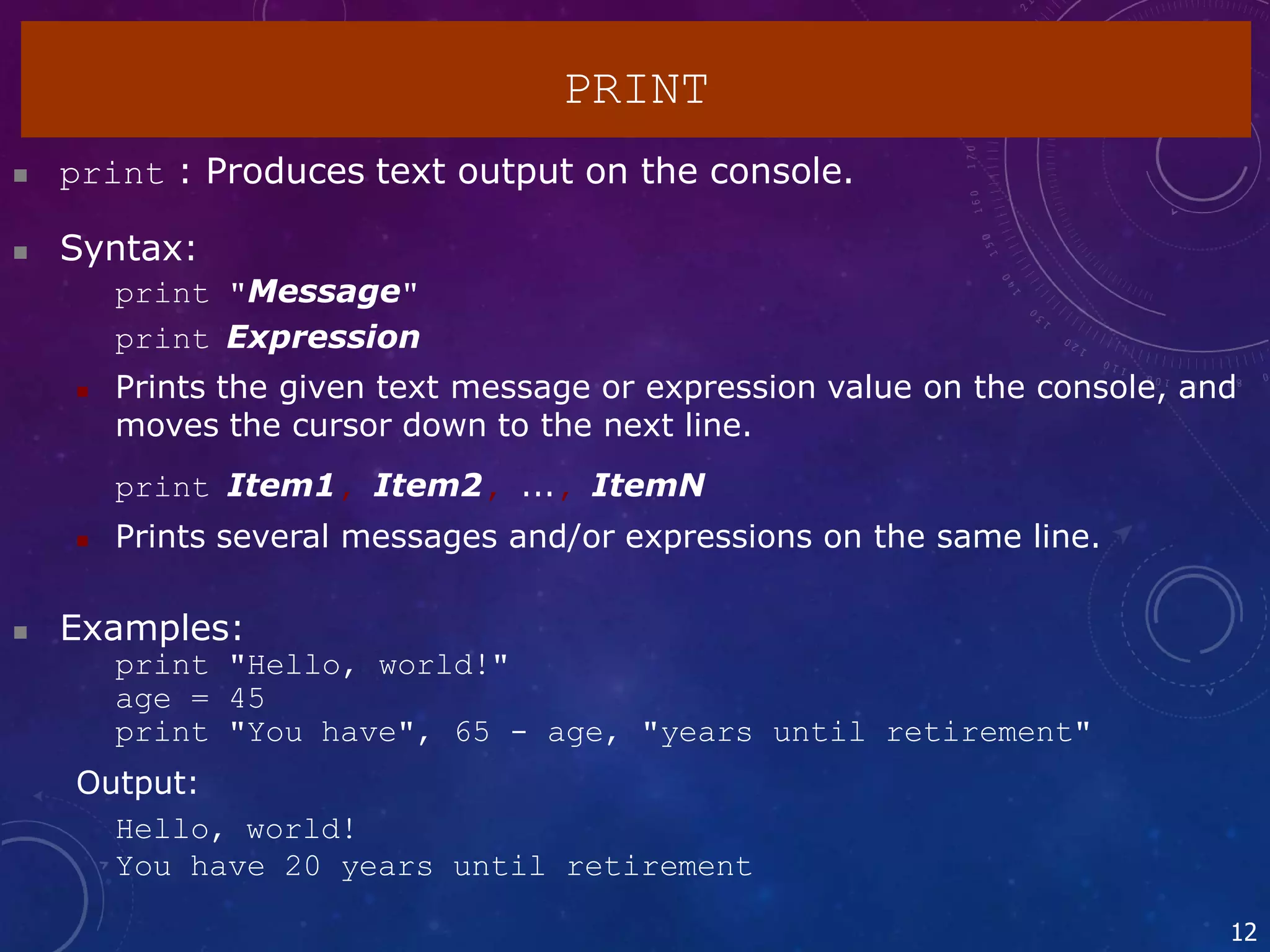  print : Produces text output on the console.
 Syntax:
print "Message"
print Expression
 Prints the given text message or expression value on the console, and
moves the cursor down to the next line.
print Item1, Item2, ..., ItemN
 Prints several messages and/or expressions on the same line.
 Examples:
print "Hello, world!"
age = 45
print "You have", 65 - age, "years until retirement"
Output:
Hello, world!
You have 20 years until retirement
12
PRINT
 