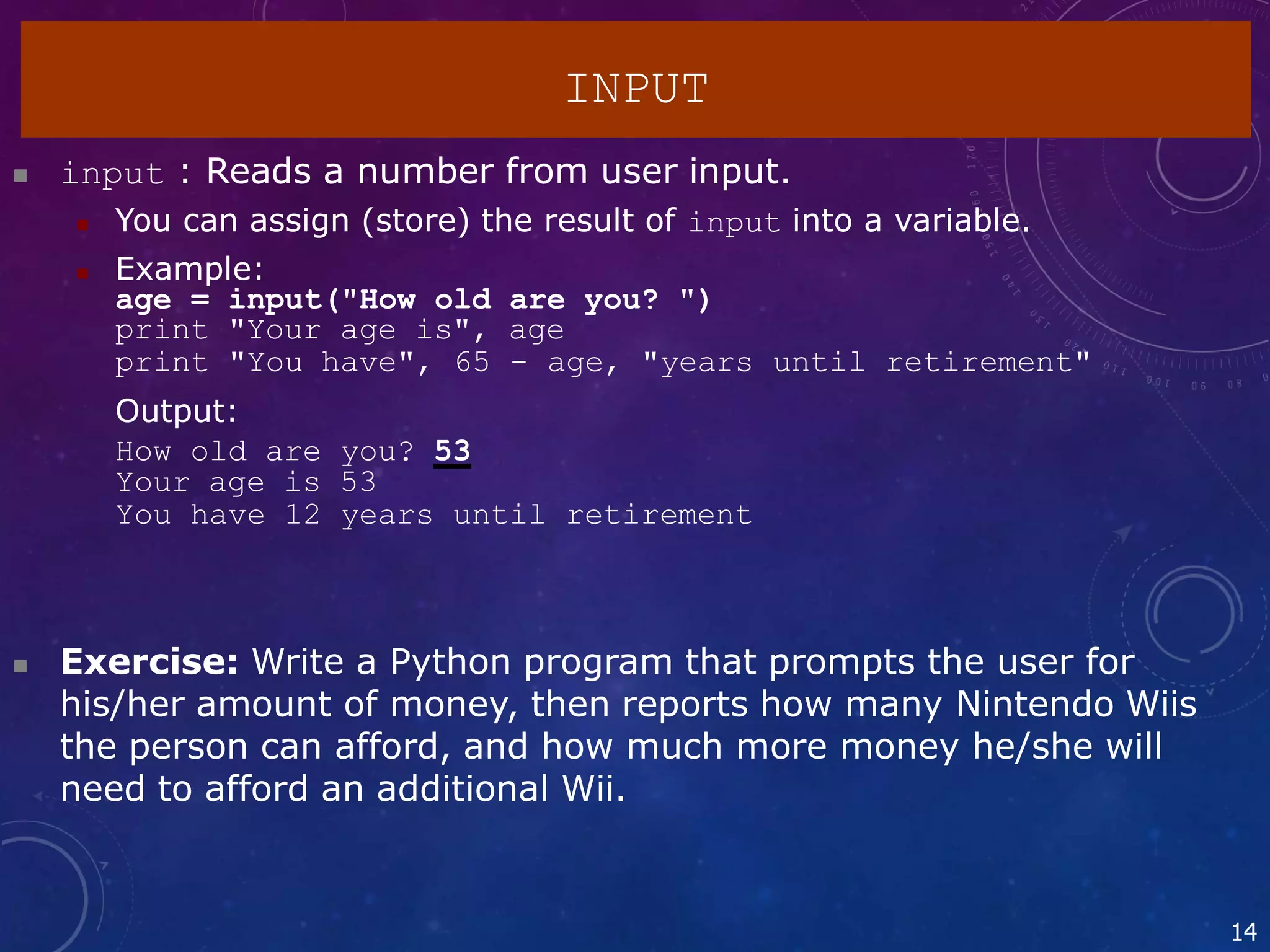  input : Reads a number from user input.
 You can assign (store) the result of input into a variable.
 Example:
age = input("How old are you? ")
print "Your age is", age
print "You have", 65 - age, "years until retirement"
Output:
How old are you? 53
Your age is 53
You have 12 years until retirement
14
 Exercise: Write a Python program that prompts the user for
his/her amount of money, then reports how many Nintendo Wiis
the person can afford, and how much more money he/she will
need to afford an additional Wii.
INPUT
 