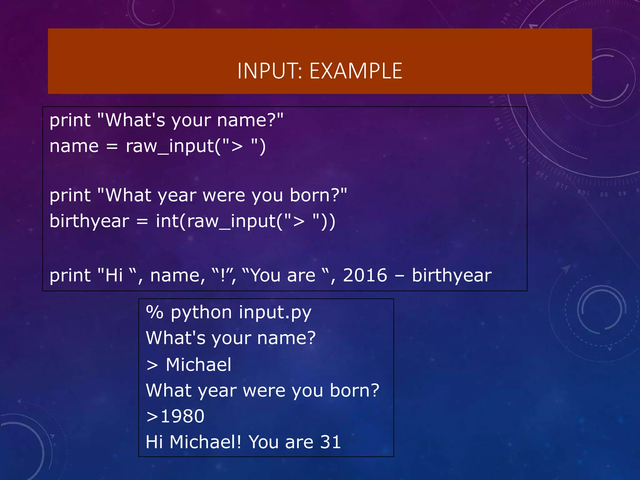 INPUT: EXAMPLE
print "What's your name?"
name = raw_input("> ")
print "What year were you born?"
birthyear = int(raw_input("> "))
print "Hi “, name, “!”, “You are “, 2016 – birthyear
% python input.py
What's your name?
> Michael
What year were you born?
>1980
Hi Michael! You are 31
 