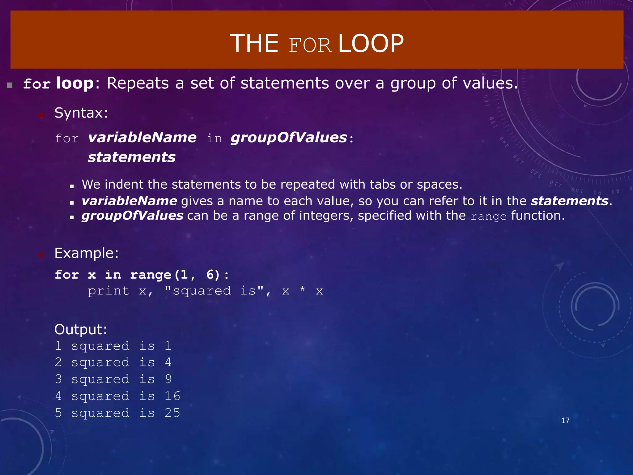 THE FOR LOOP
17
 for loop: Repeats a set of statements over a group of values.
 Syntax:
for variableName in groupOfValues:
statements
 We indent the statements to be repeated with tabs or spaces.
 variableName gives a name to each value, so you can refer to it in the statements.
 groupOfValues can be a range of integers, specified with the range function.
 Example:
for x in range(1, 6):
print x, "squared is", x * x
Output:
1 squared is 1
2 squared is 4
3 squared is 9
4 squared is 16
5 squared is 25
 