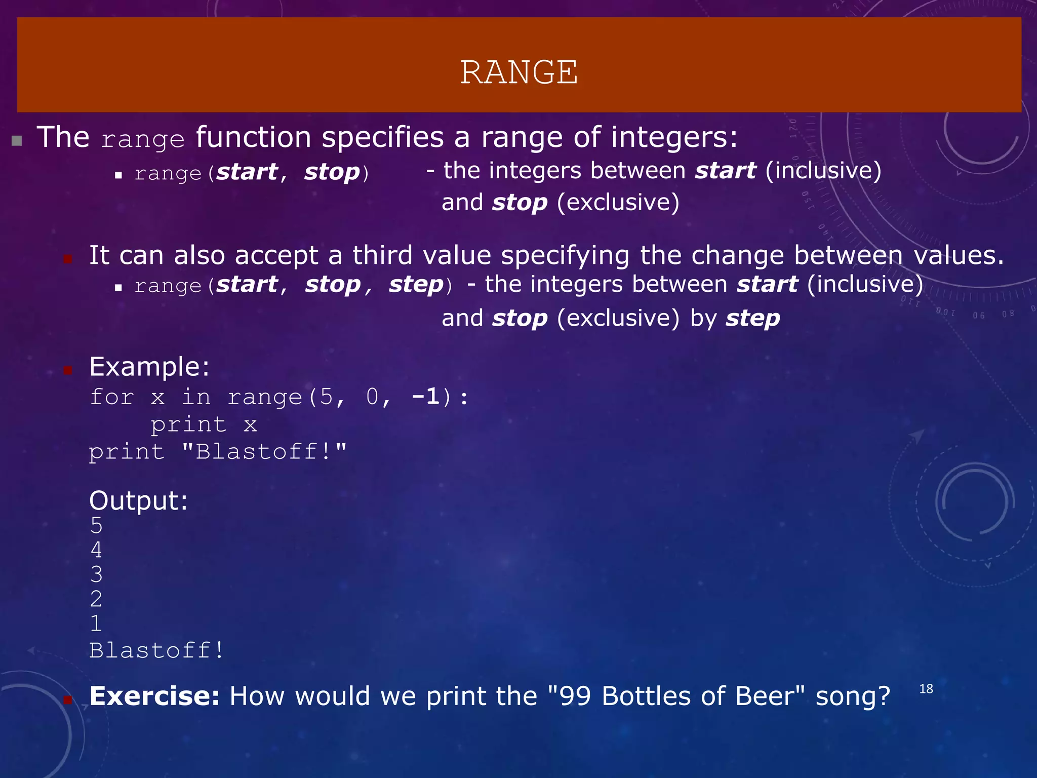 RANGE
18
 The range function specifies a range of integers:
 range(start, stop) - the integers between start (inclusive)
and stop (exclusive)
 It can also accept a third value specifying the change between values.
 range(start, stop, step) - the integers between start (inclusive)
and stop (exclusive) by step
 Example:
for x in range(5, 0, -1):
print x
print "Blastoff!"
Output:
5
4
3
2
1
Blastoff!
 Exercise: How would we print the "99 Bottles of Beer" song?
 