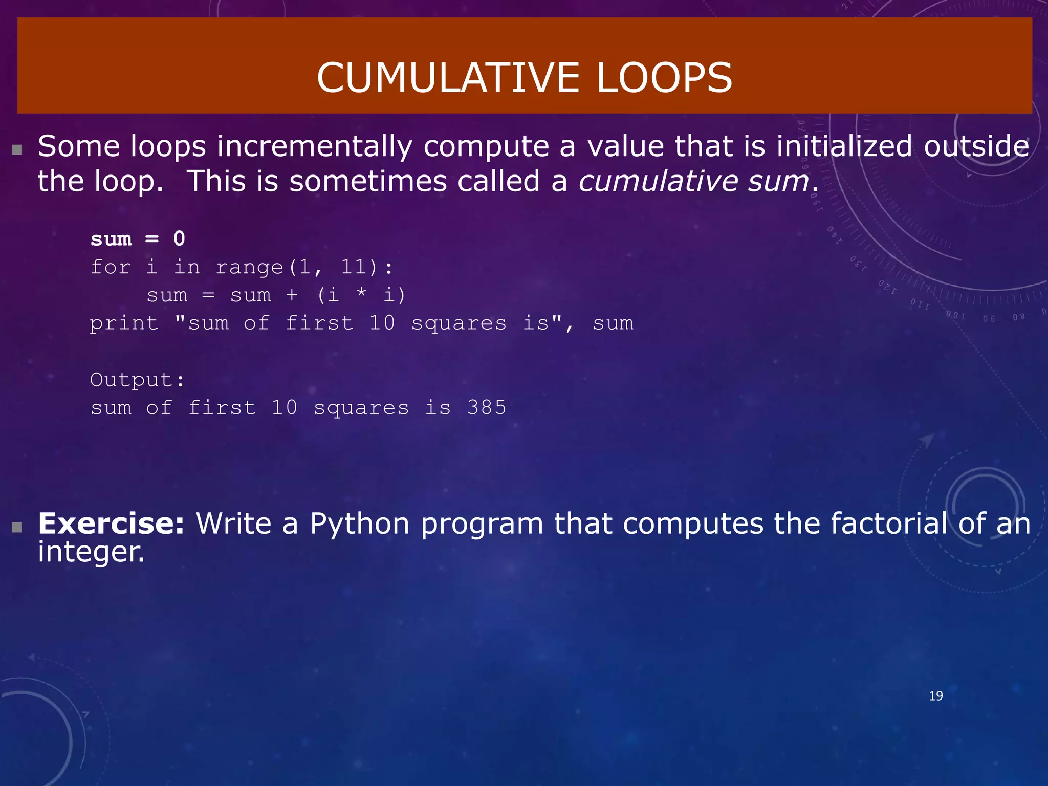 CUMULATIVE LOOPS
19
 Some loops incrementally compute a value that is initialized outside
the loop. This is sometimes called a cumulative sum.
sum = 0
for i in range(1, 11):
sum = sum + (i * i)
print "sum of first 10 squares is", sum
Output:
sum of first 10 squares is 385
 Exercise: Write a Python program that computes the factorial of an
integer.
 