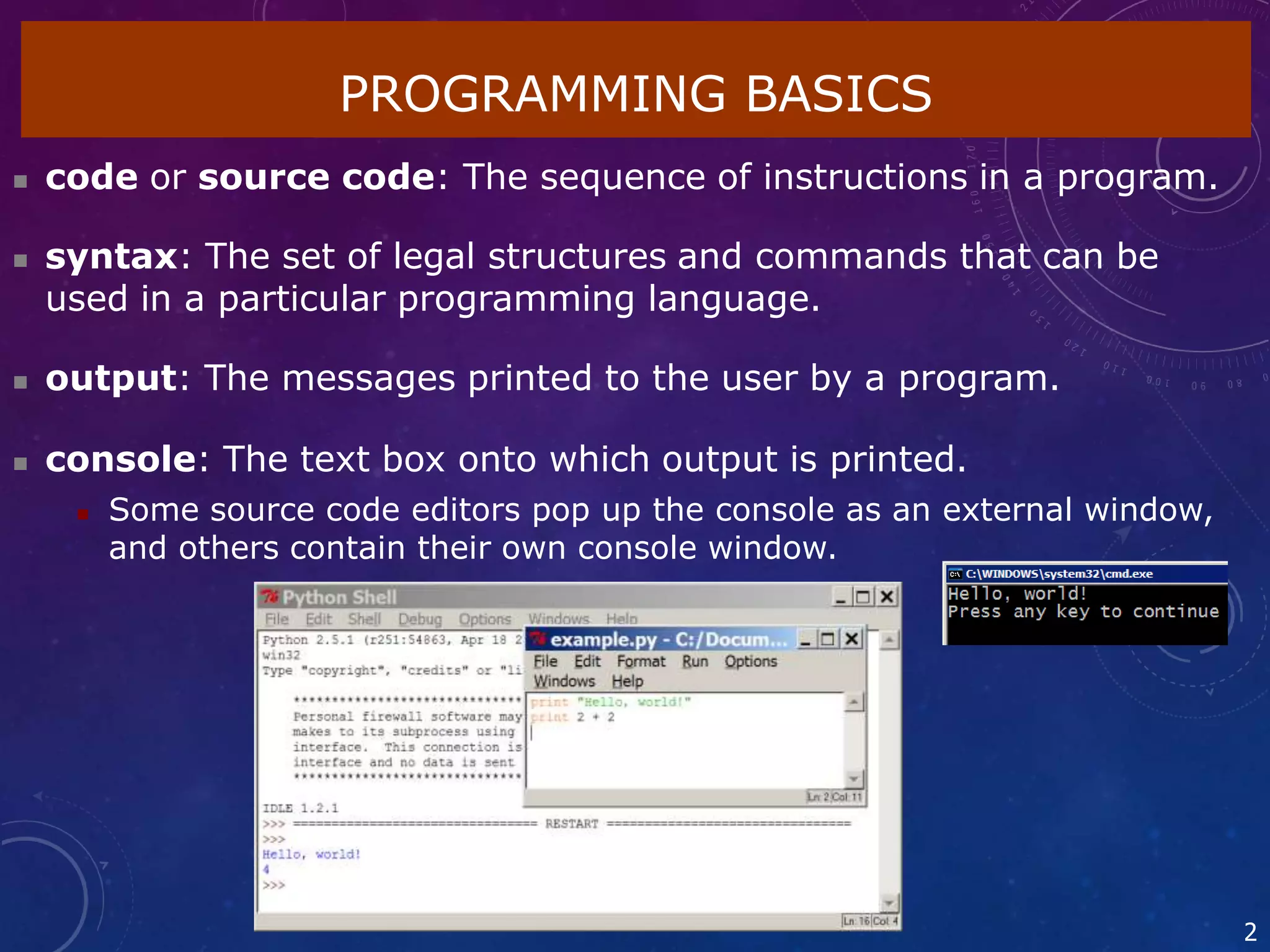  code or source code: The sequence of instructions in a program.
 syntax: The set of legal structures and commands that can be
used in a particular programming language.
 output: The messages printed to the user by a program.
 console: The text box onto which output is printed.
 Some source code editors pop up the console as an external window,
and others contain their own console window.
PROGRAMMING BASICS
2
 