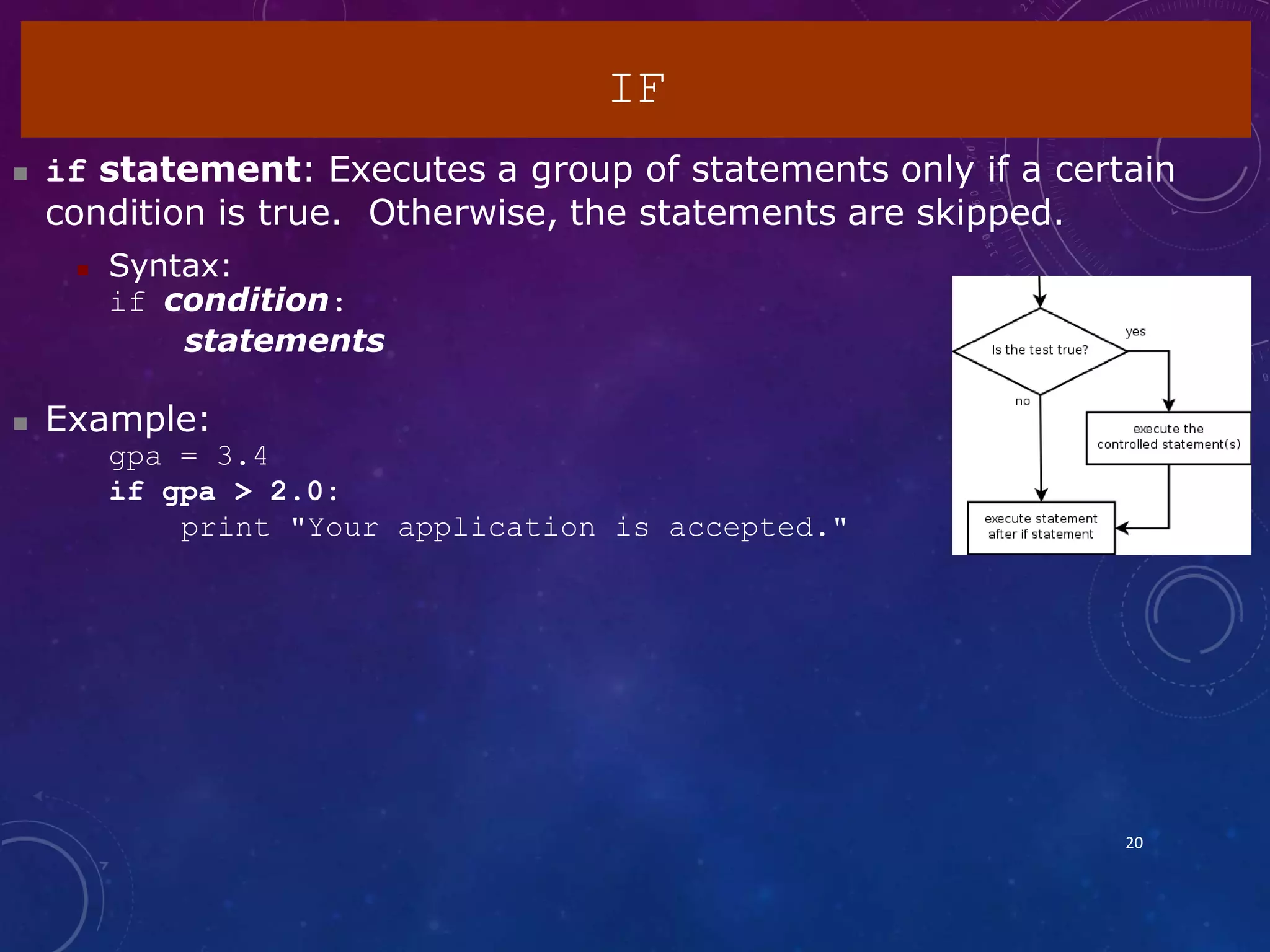 IF
20
 if statement: Executes a group of statements only if a certain
condition is true. Otherwise, the statements are skipped.
 Syntax:
if condition:
statements
 Example:
gpa = 3.4
if gpa > 2.0:
print "Your application is accepted."
 