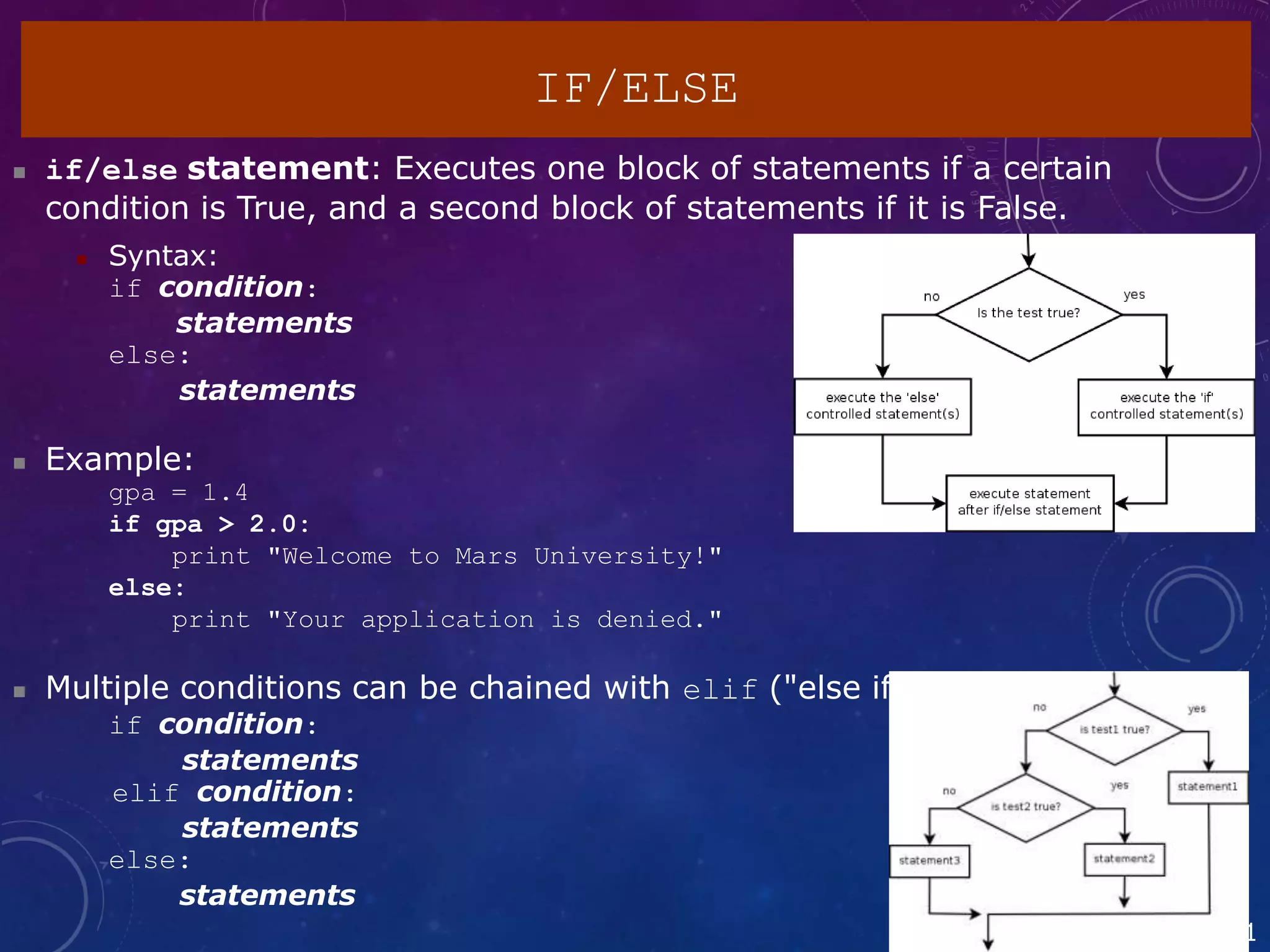 2
IF/ELSE
 if/else statement: Executes one block of statements if a certain
condition is True, and a second block of statements if it is False.
 Syntax:
if condition:
statements
else:
statements
 Example:
gpa = 1.4
if gpa > 2.0:
print "Welcome to Mars University!"
else:
print "Your application is denied."
 Multiple conditions can be chained with elif ("else if"):
if condition:
statements
elif condition:
statements
else:
statements
1
 
