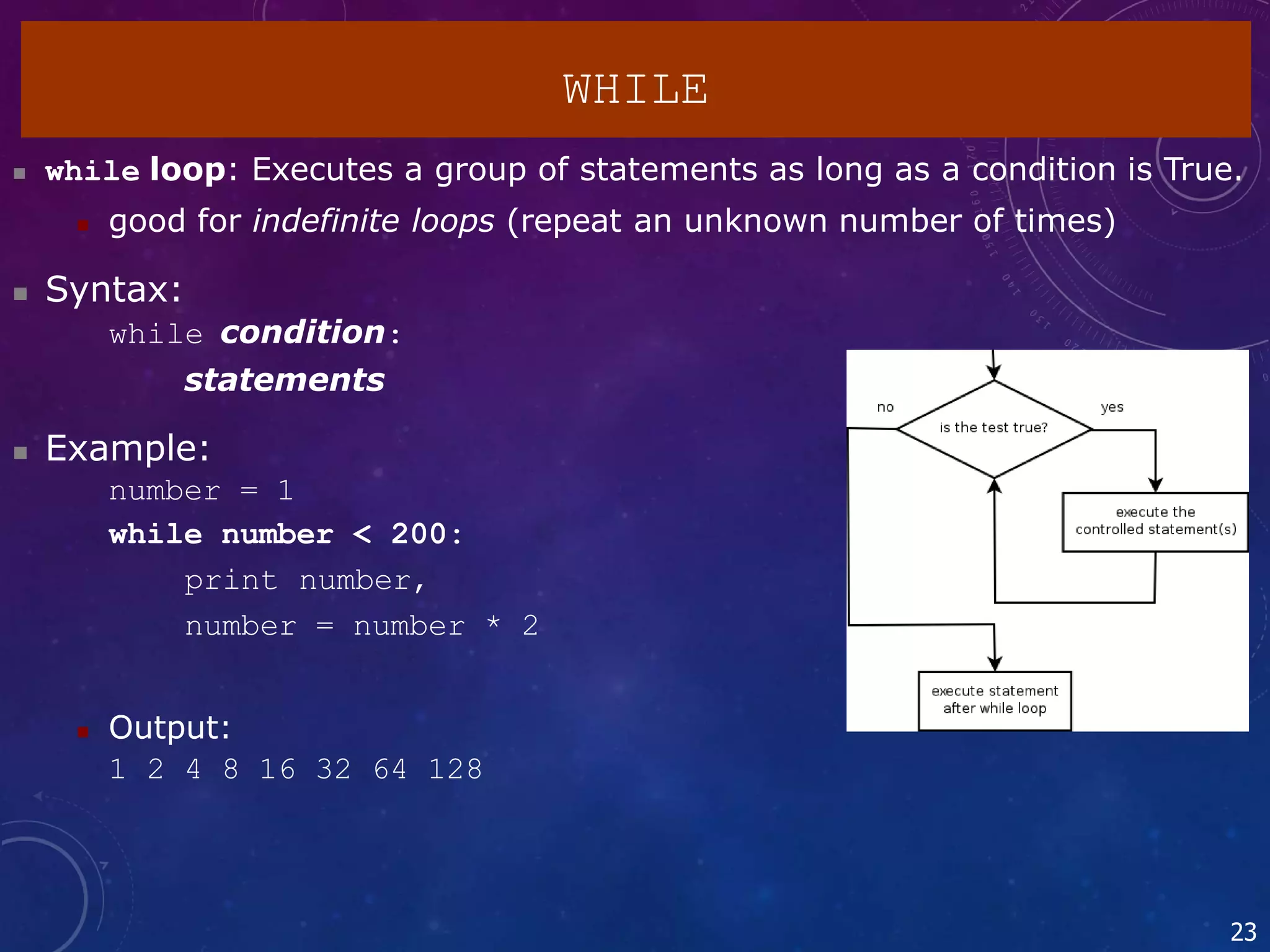 23
WHILE
 while loop: Executes a group of statements as long as a condition is True.
 good for indefinite loops (repeat an unknown number of times)
 Syntax:
while condition:
statements
 Example:
number = 1
while number < 200:
print number,
number = number * 2
 Output:
1 2 4 8 16 32 64 128
 