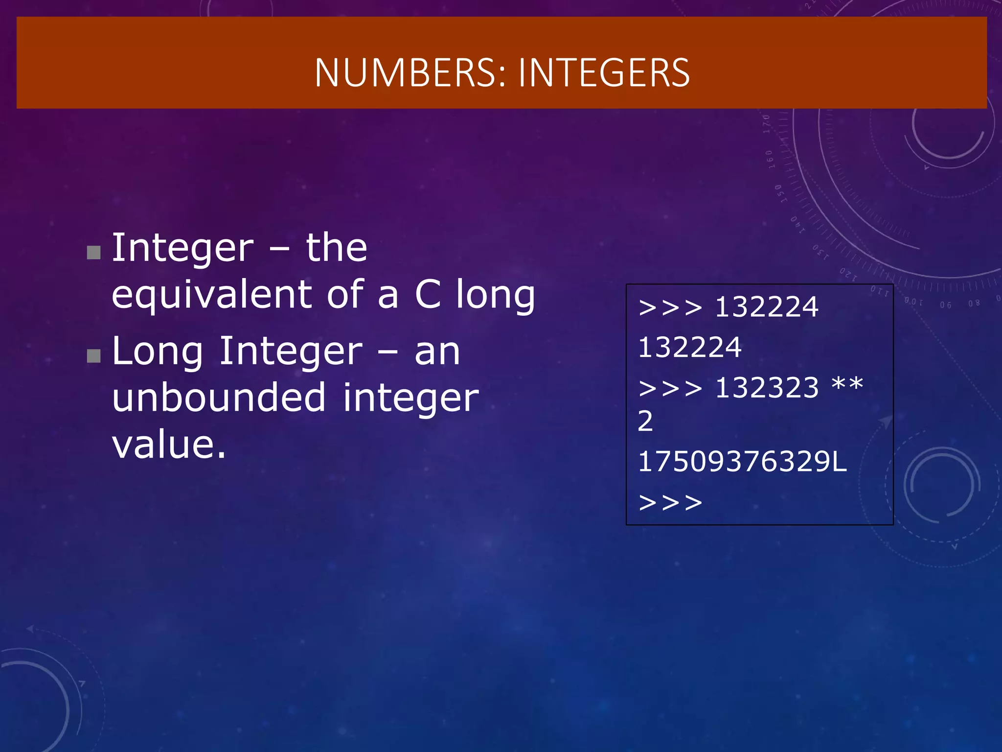 NUMBERS: INTEGERS
 Integer – the
equivalent of a C long
 Long Integer – an
unbounded integer
value.
>>> 132224
132224
>>> 132323 **
2
17509376329L
>>>
 
