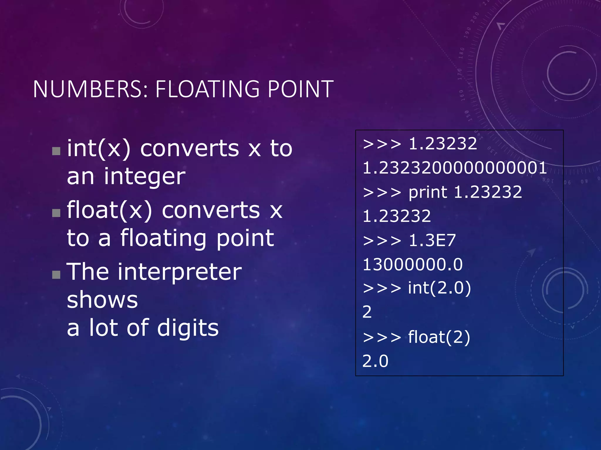 NUMBERS: FLOATING POINT
 int(x) converts x to
an integer
 float(x) converts x
to a floating point
 The interpreter
shows
a lot of digits
>>> 1.23232
1.2323200000000001
>>> print 1.23232
1.23232
>>> 1.3E7
13000000.0
>>> int(2.0)
2
>>> float(2)
2.0
 