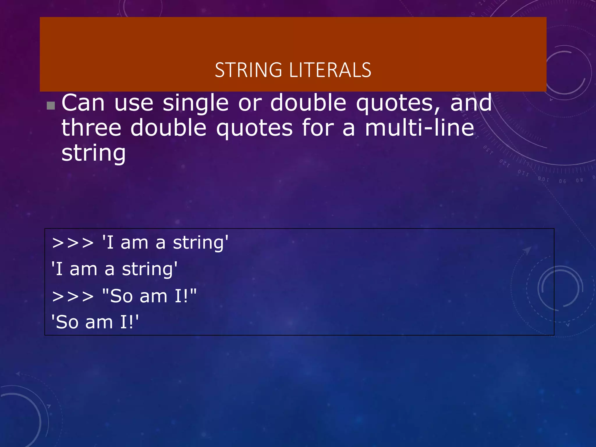 STRING LITERALS
 Can use single or double quotes, and
three double quotes for a multi-line
string
>>> 'I am a string'
'I am a string'
>>> "So am I!"
'So am I!'
 