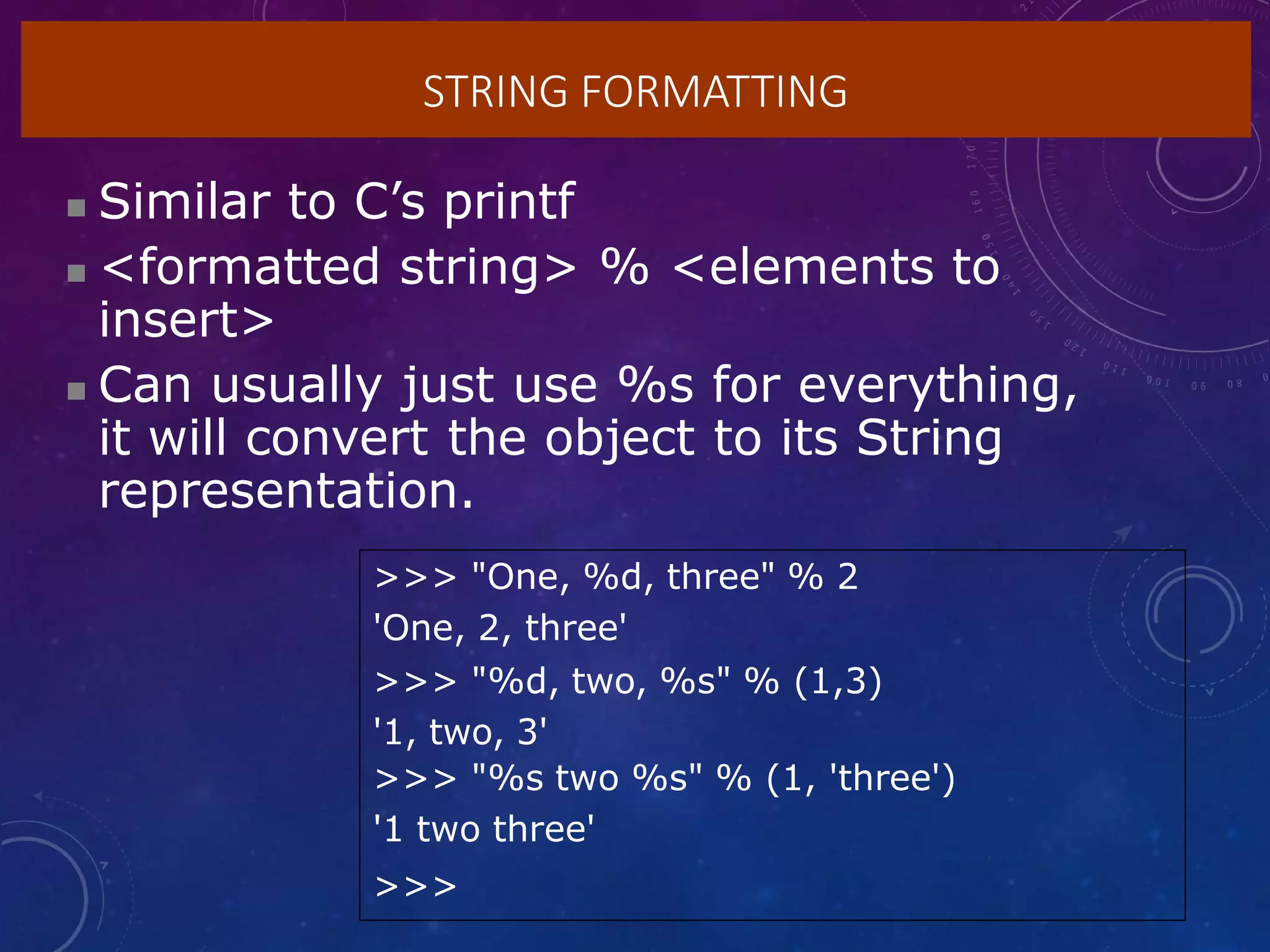 STRING FORMATTING
 Similar to C’s printf
 <formatted string> % <elements to
insert>
 Can usually just use %s for everything,
it will convert the object to its String
representation.
>>> "One, %d, three" % 2
'One, 2, three'
>>> "%d, two, %s" % (1,3)
'1, two, 3'
>>> "%s two %s" % (1, 'three')
'1 two three'
>>>
 