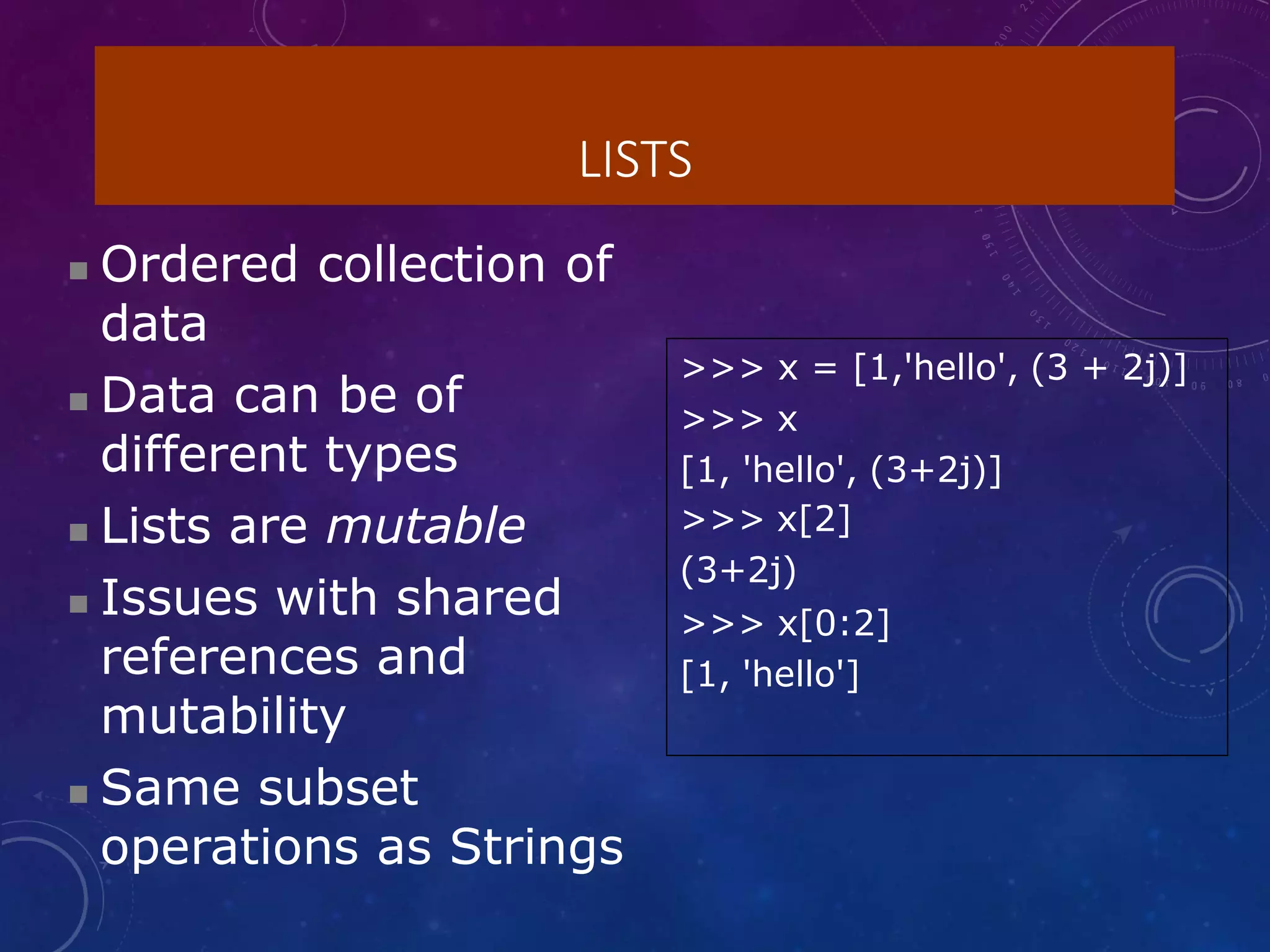 LISTS
 Ordered collection of
data
 Data can be of
different types
 Lists are mutable
 Issues with shared
references and
mutability
 Same subset
operations as Strings
>>> x = [1,'hello', (3 + 2j)]
>>> x
[1, 'hello', (3+2j)]
>>> x[2]
(3+2j)
>>> x[0:2]
[1, 'hello']
 