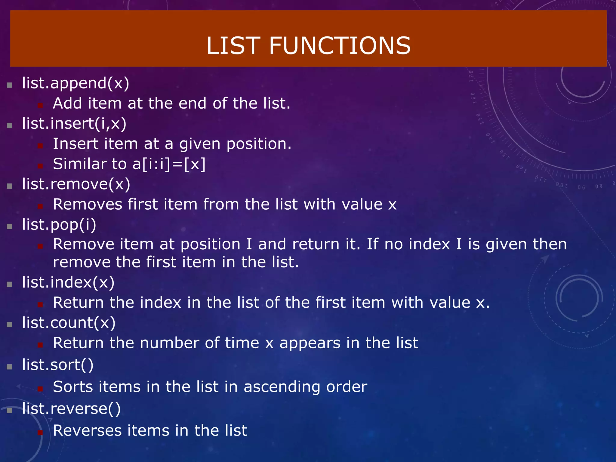 LIST FUNCTIONS
 list.append(x)
 Add item at the end of the list.
 list.insert(i,x)
 Insert item at a given position.
 Similar to a[i:i]=[x]
 list.remove(x)
 Removes first item from the list with value x
 list.pop(i)
 Remove item at position I and return it. If no index I is given then
remove the first item in the list.
 list.index(x)
 Return the index in the list of the first item with value x.
 list.count(x)
 Return the number of time x appears in the list
 list.sort()
 Sorts items in the list in ascending order
 list.reverse()
 Reverses items in the list
 