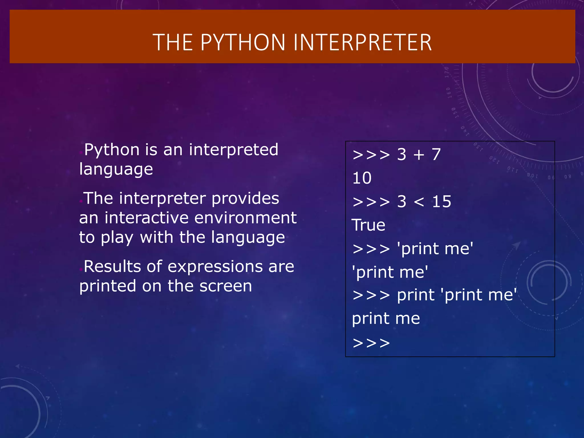 THE PYTHON INTERPRETER
•Python is an interpreted
language
•The interpreter provides
an interactive environment
to play with the language
•Results of expressions are
printed on the screen
>>> 3 + 7
10
>>> 3 < 15
True
>>> 'print me'
'print me'
>>> print 'print me'
print me
>>>
 