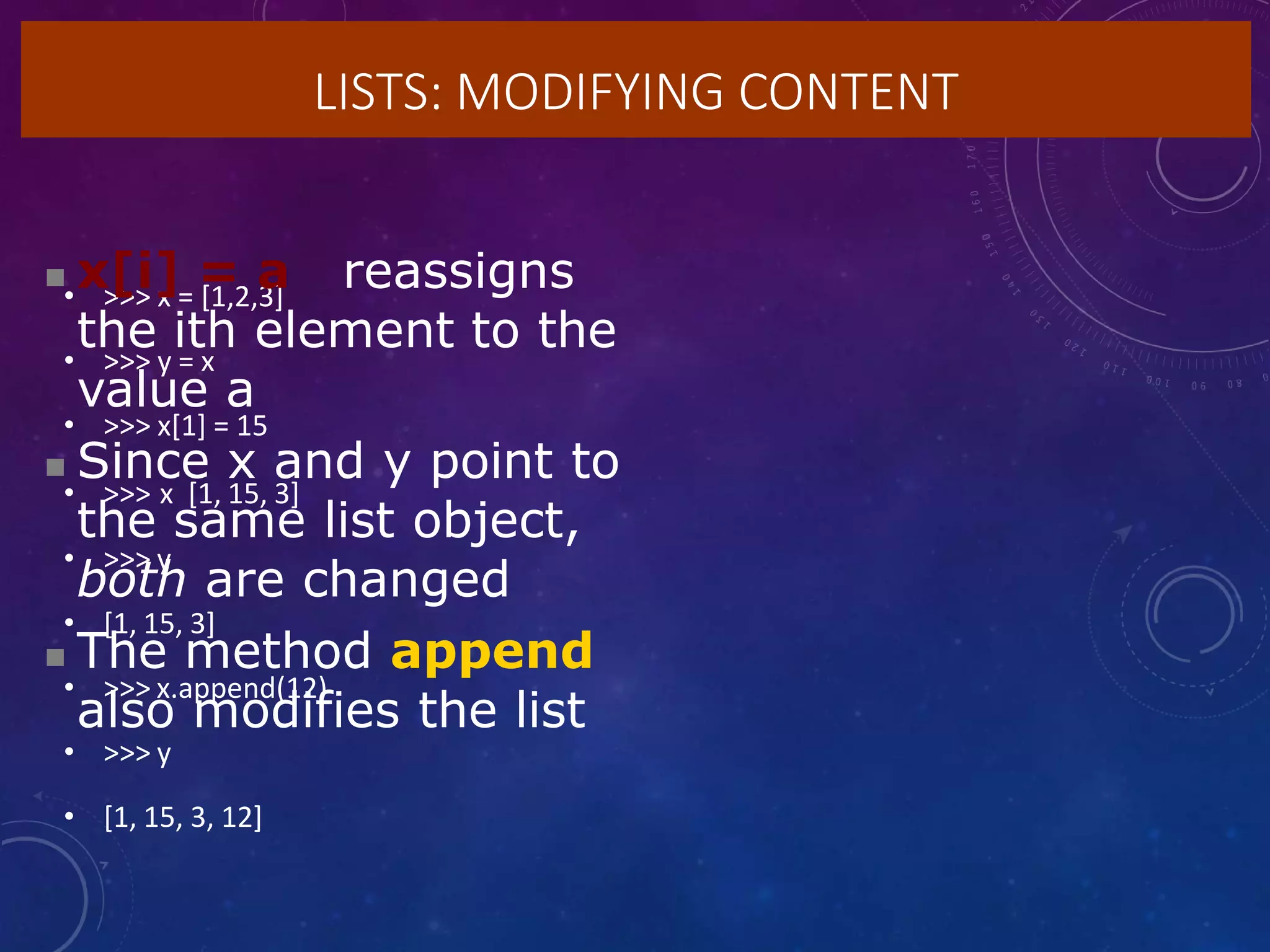 LISTS: MODIFYING CONTENT
• >>> x = [1,2,3]
• >>> y = x
• >>> x[1] = 15
• >>> x [1, 15, 3]
• >>> y
• [1, 15, 3]
• >>> x.append(12)
• >>> y
• [1, 15, 3, 12]
 x[i] = a reassigns
the ith element to the
value a
 Since x and y point to
the same list object,
both are changed
 The method append
also modifies the list
 