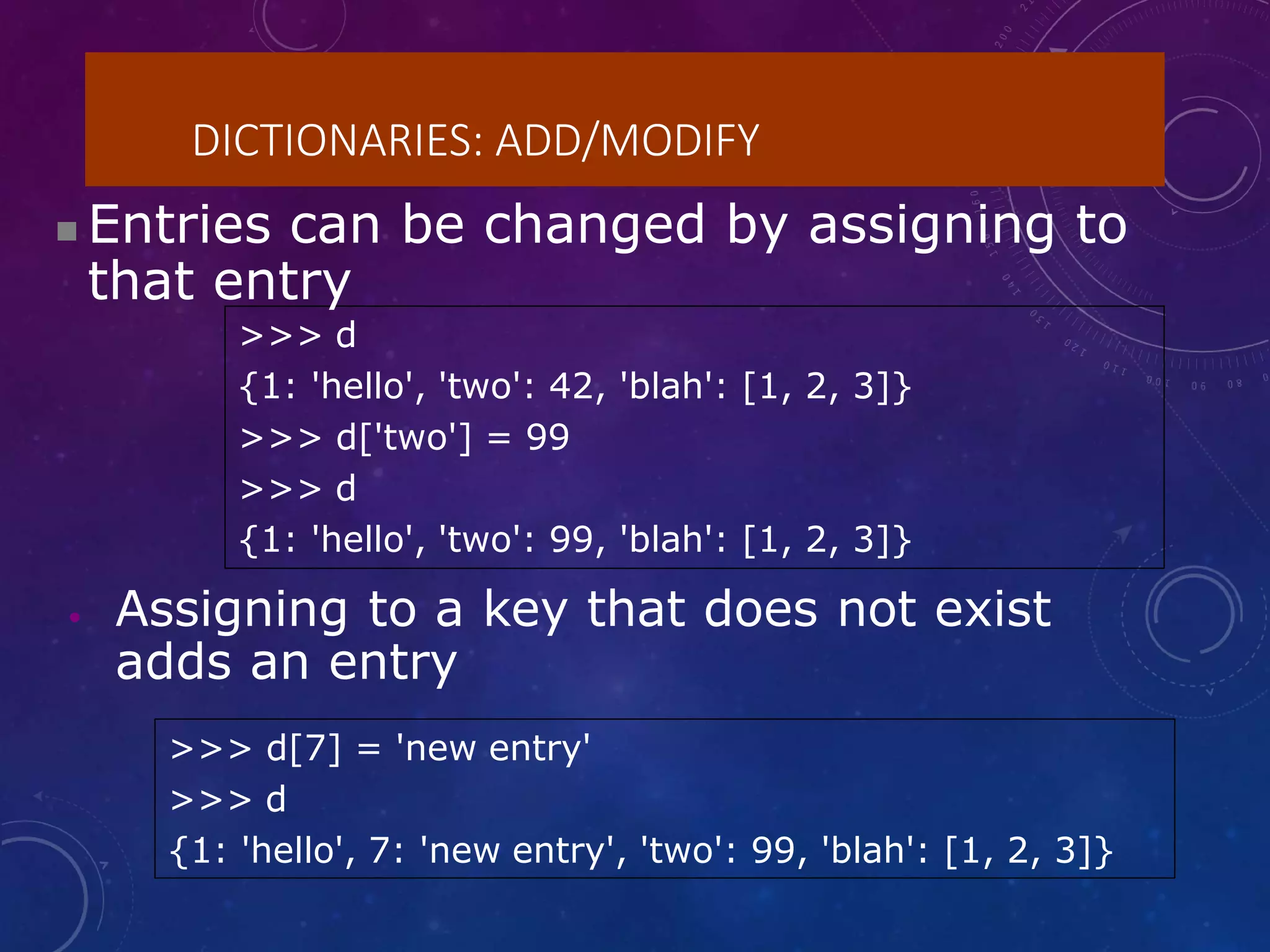 DICTIONARIES: ADD/MODIFY
>>> d
{1: 'hello', 'two': 42, 'blah': [1, 2, 3]}
>>> d['two'] = 99
>>> d
{1: 'hello', 'two': 99, 'blah': [1, 2, 3]}
>>> d[7] = 'new entry'
>>> d
{1: 'hello', 7: 'new entry', 'two': 99, 'blah': [1, 2, 3]}
 Entries can be changed by assigning to
that entry
• Assigning to a key that does not exist
adds an entry
 