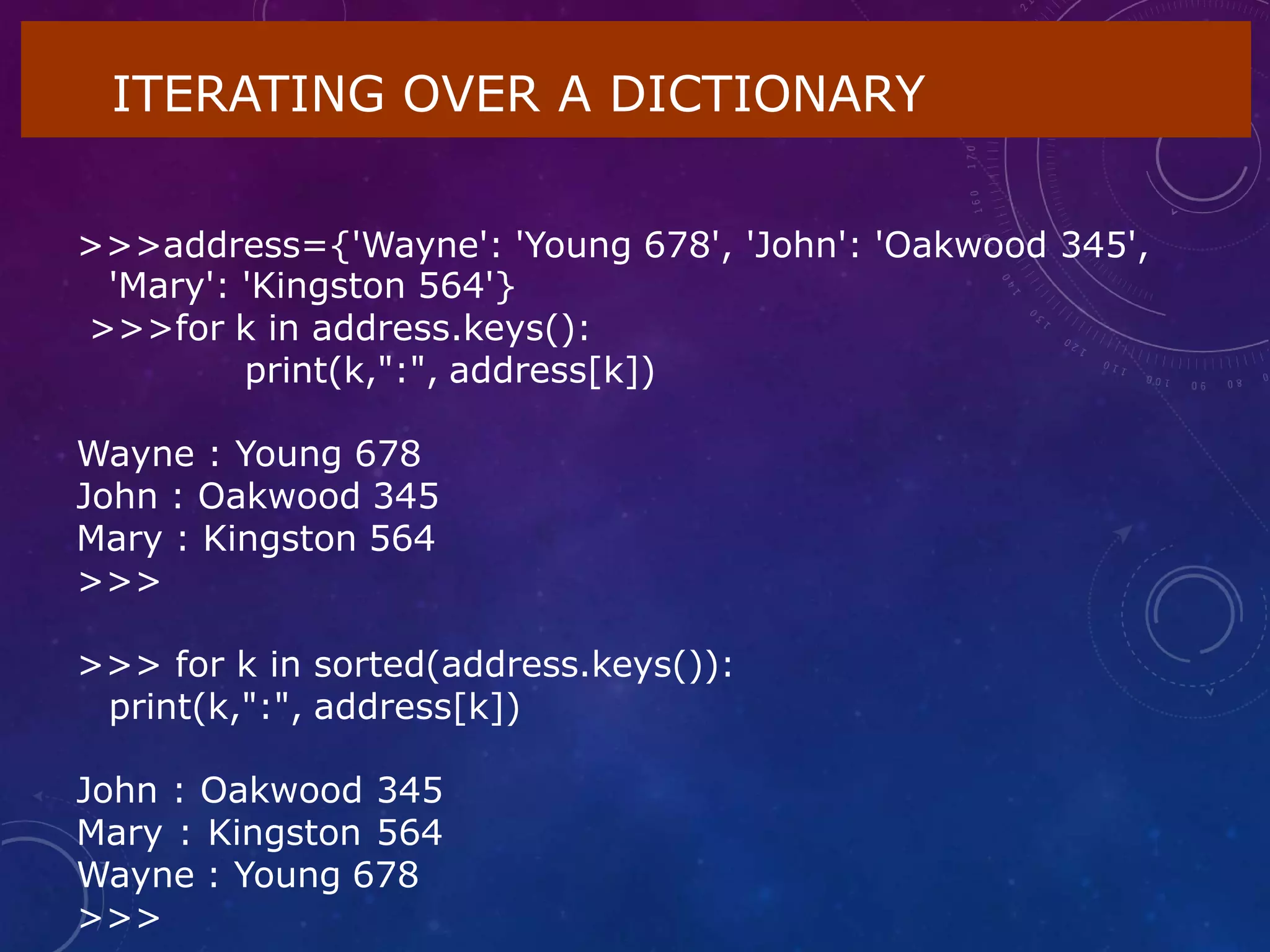 ITERATING OVER A DICTIONARY
>>>address={'Wayne': 'Young 678', 'John': 'Oakwood 345',
'Mary': 'Kingston 564'}
>>>for k in address.keys():
print(k,":", address[k])
Wayne : Young 678
John : Oakwood 345
Mary : Kingston 564
>>>
>>> for k in sorted(address.keys()):
print(k,":", address[k])
John : Oakwood 345
Mary : Kingston 564
Wayne : Young 678
>>>
 