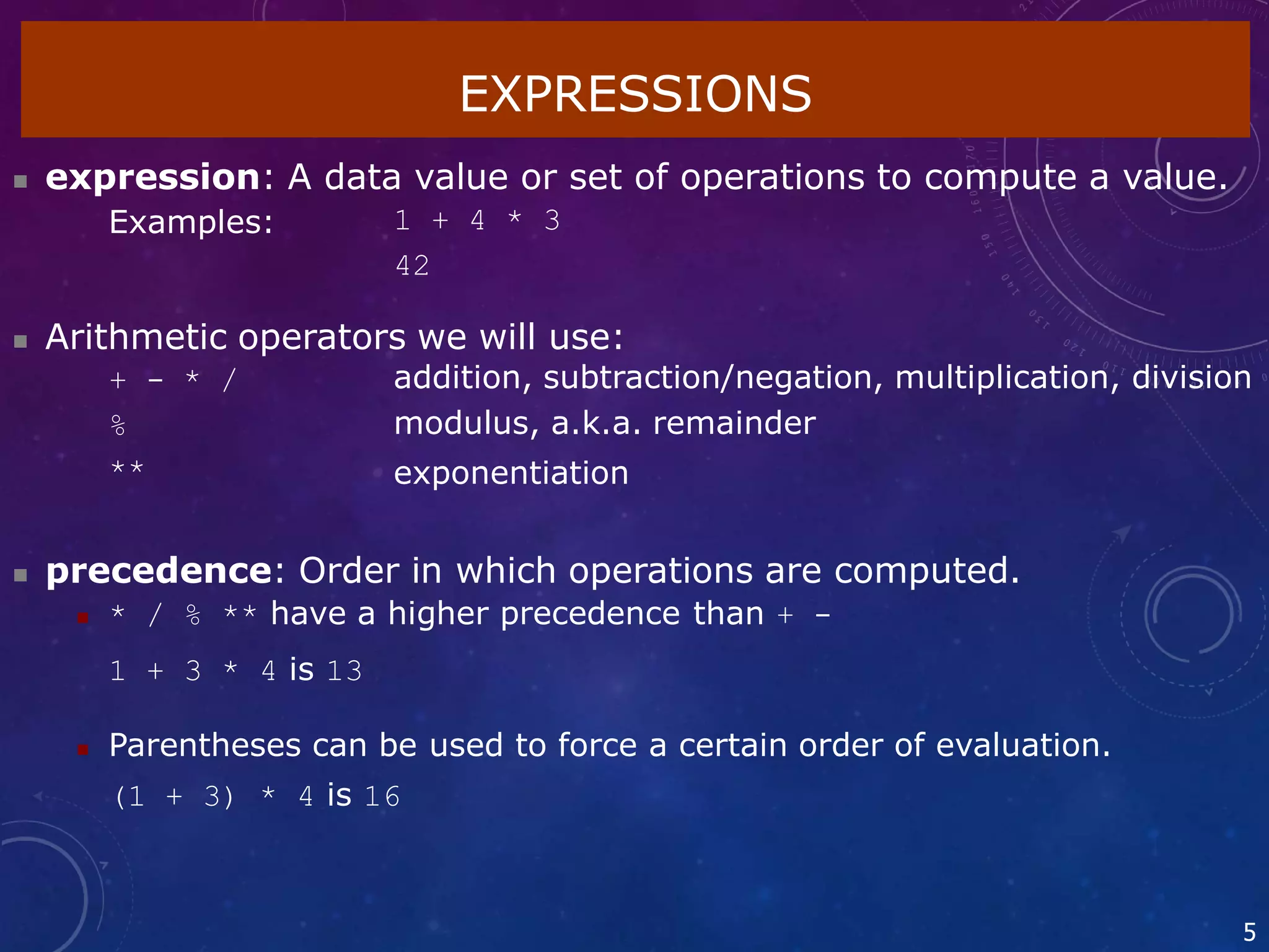 EXPRESSIONS
5
 expression: A data value or set of operations to compute a value.
Examples: 1 + 4 * 3
42
 Arithmetic operators we will use:
+ - * /
%
**
addition, subtraction/negation, multiplication, division
modulus, a.k.a. remainder
exponentiation
 precedence: Order in which operations are computed.
 * / % ** have a higher precedence than + -
1 + 3 * 4 is 13
 Parentheses can be used to force a certain order of evaluation.
(1 + 3) * 4 is 16
 