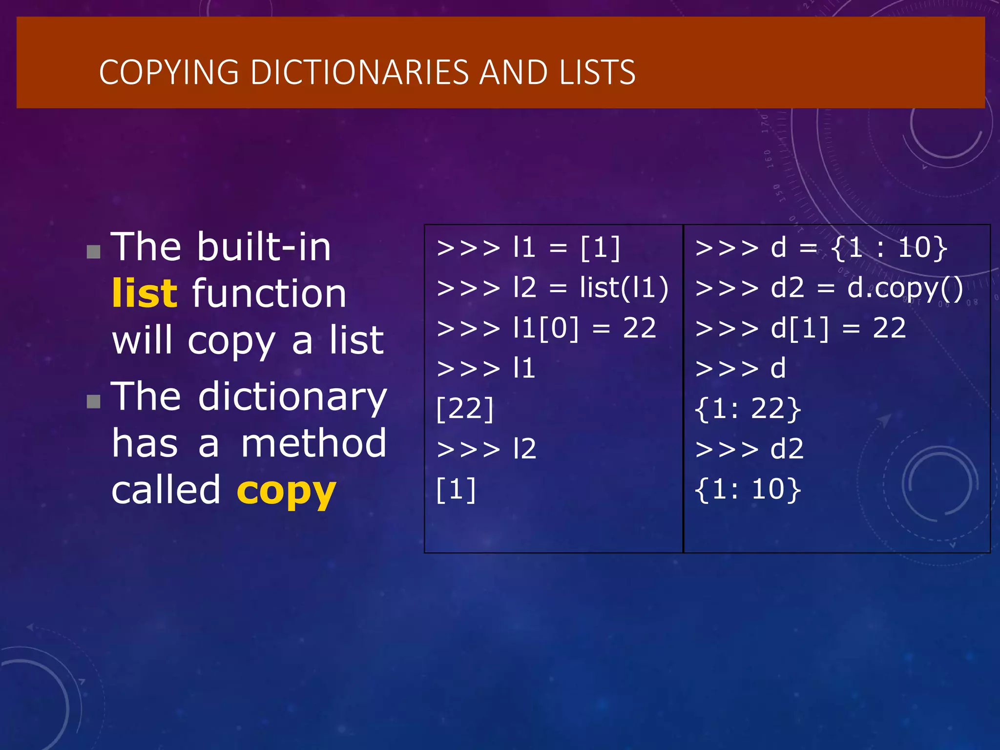 COPYING DICTIONARIES AND LISTS
 The built-in
list function
will copy a list
 The dictionary
has a method
called copy
>>> l1 = [1] >>> d = {1 : 10}
>>> l2 = list(l1) >>> d2 = d.copy()
>>> l1[0] = 22 >>> d[1] = 22
>>> l1 >>> d
[22] {1: 22}
>>> l2 >>> d2
[1] {1: 10}
 