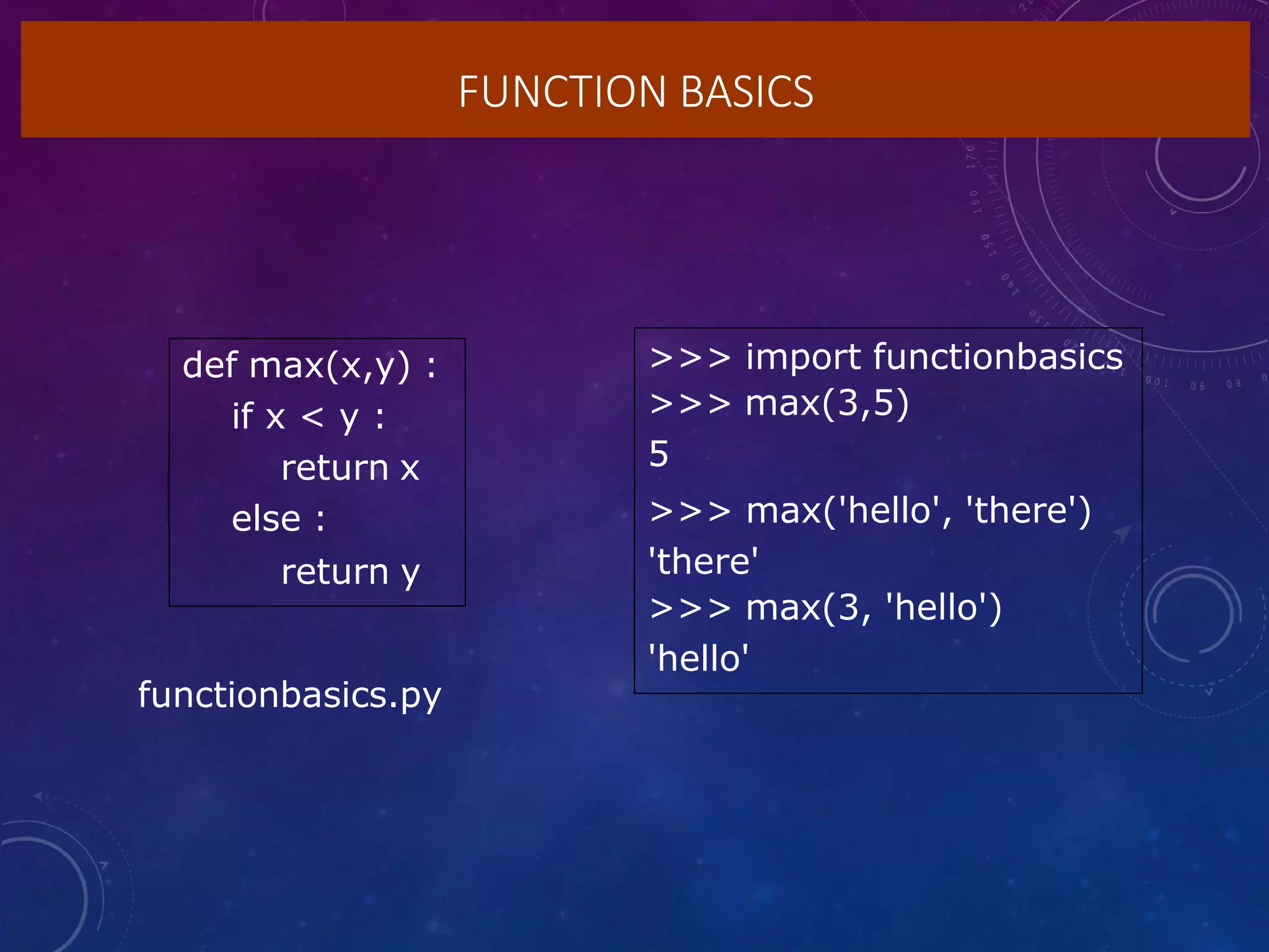 FUNCTION BASICS
def max(x,y) :
if x < y :
return x
else :
return y
>>> import functionbasics
>>> max(3,5)
5
>>> max('hello', 'there')
'there'
>>> max(3, 'hello')
'hello'
functionbasics.py
 