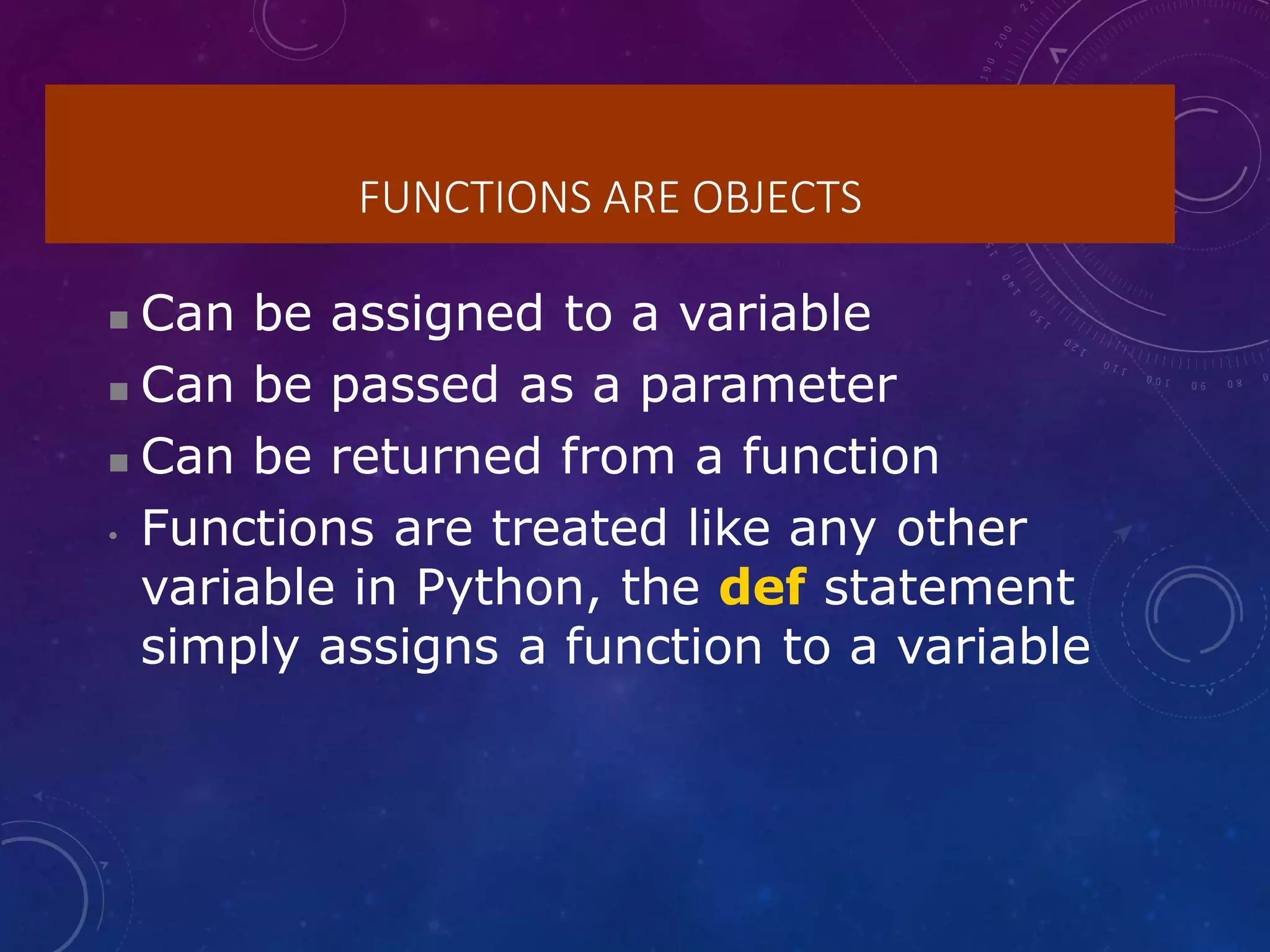 FUNCTIONS ARE OBJECTS
 Can be assigned to a variable
 Can be passed as a parameter
 Can be returned from a function
• Functions are treated like any other
variable in Python, the def statement
simply assigns a function to a variable
 