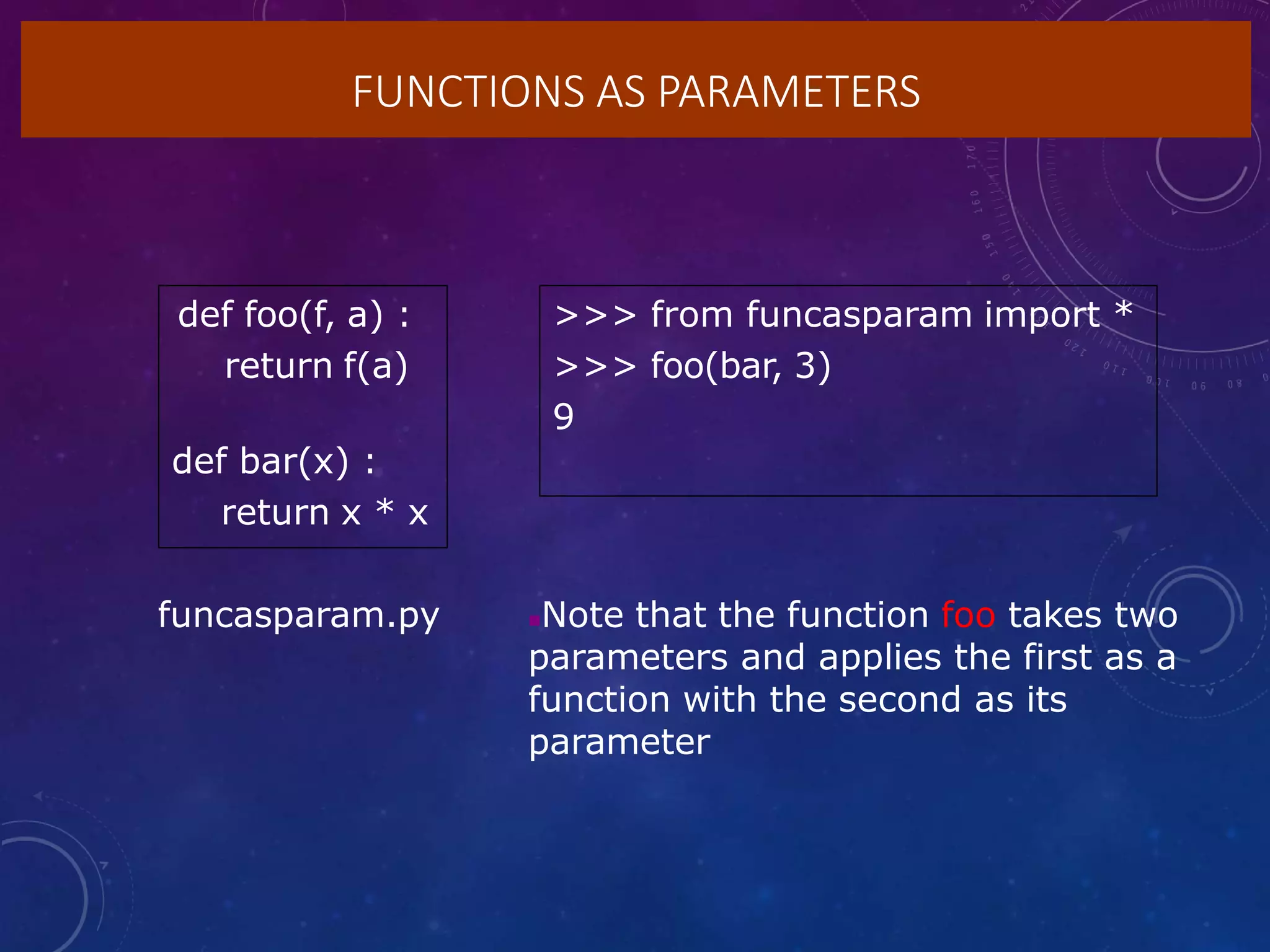 FUNCTIONS AS PARAMETERS
def foo(f, a) :
return f(a)
def bar(x) :
return x * x
>>> from funcasparam import *
>>> foo(bar, 3)
9
Note that the function foo takes two
parameters and applies the first as a
function with the second as its
parameter
funcasparam.py
 