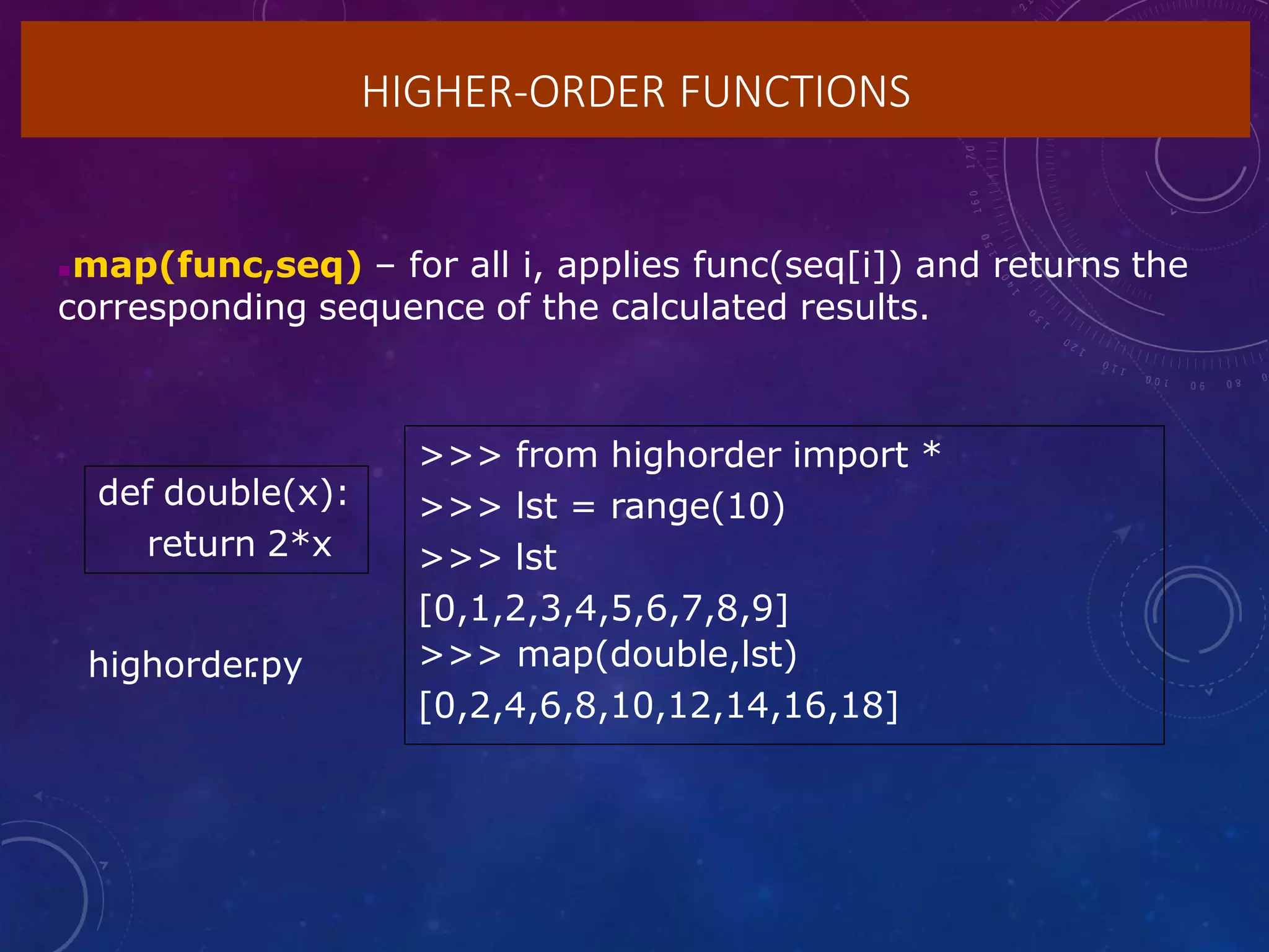 HIGHER-ORDER FUNCTIONS
map(func,seq) – for all i, applies func(seq[i]) and returns the
corresponding sequence of the calculated results.
def double(x):
return 2*x
>>> from highorder import *
>>> lst = range(10)
>>> lst
[0,1,2,3,4,5,6,7,8,9]
>>> map(double,lst)
[0,2,4,6,8,10,12,14,16,18]
highorder
.py
 