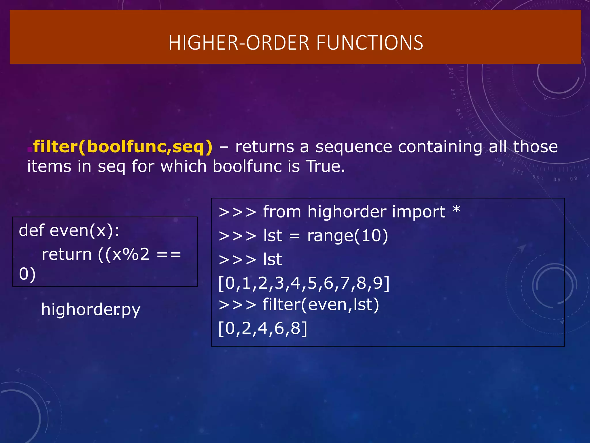 HIGHER-ORDER FUNCTIONS
filter(boolfunc,seq) – returns a sequence containing all those
items in seq for which boolfunc is True.
def even(x):
return ((x%2 ==
0)
>>> from highorder import *
>>> lst = range(10)
>>> lst
[0,1,2,3,4,5,6,7,8,9]
>>> filter(even,lst)
[0,2,4,6,8]
highorder
.py
 