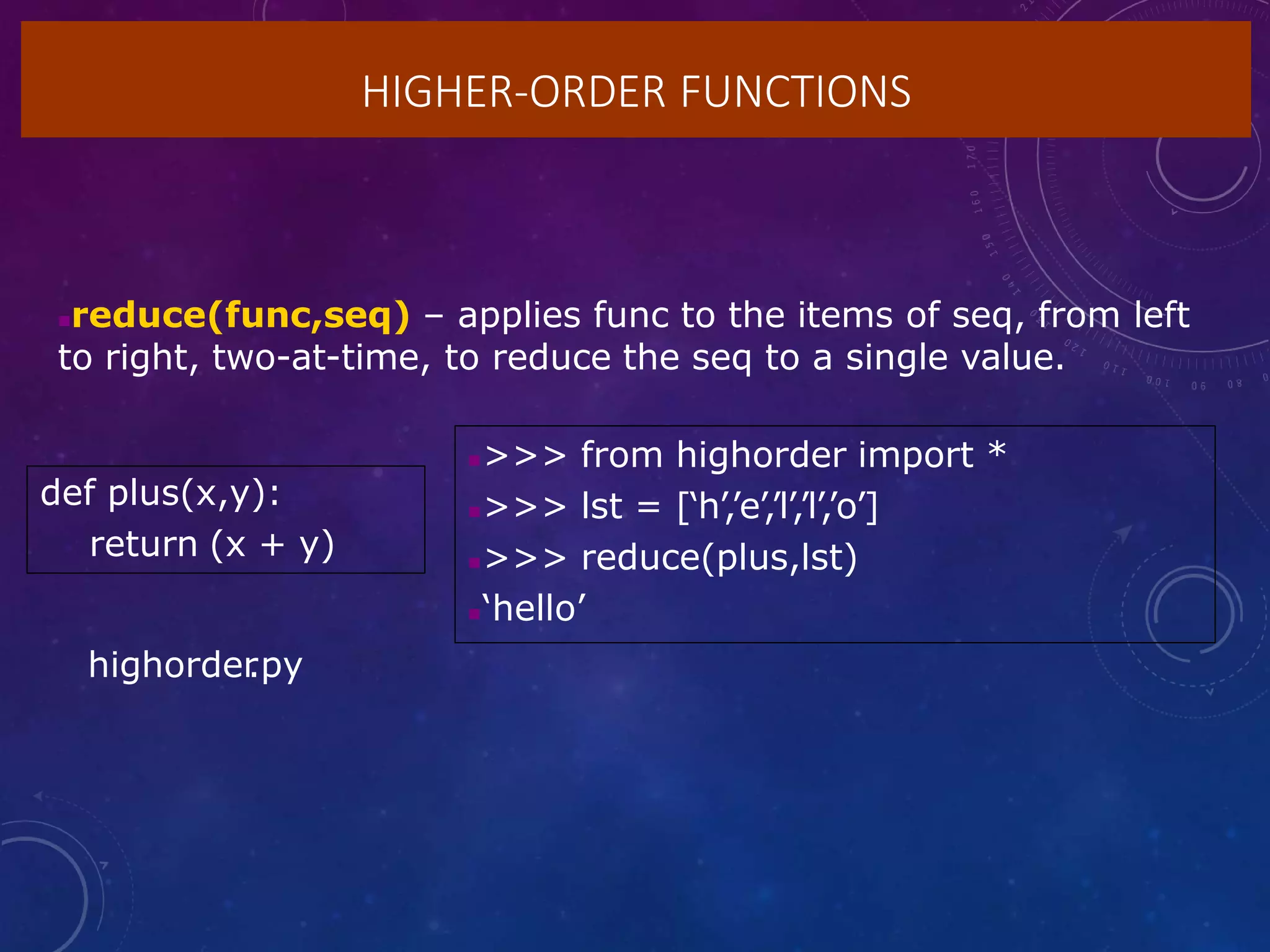 HIGHER-ORDER FUNCTIONS
reduce(func,seq) – applies func to the items of seq, from left
to right, two-at-time, to reduce the seq to a single value.
def plus(x,y):
return (x + y)
>>> from highorder import *
>>> lst = [‘h’,’e’,’l’,’l’,’o’]
>>> reduce(plus,lst)
‘hello’
highorder
.py
 