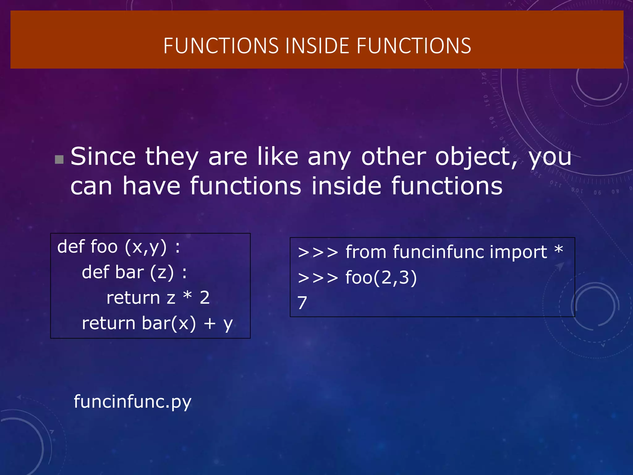 FUNCTIONS INSIDE FUNCTIONS
 Since they are like any other object, you
can have functions inside functions
def foo (x,y) :
def bar (z) :
return z * 2
return bar(x) + y
>>> from funcinfunc import *
>>> foo(2,3)
7
funcinfunc.py
 