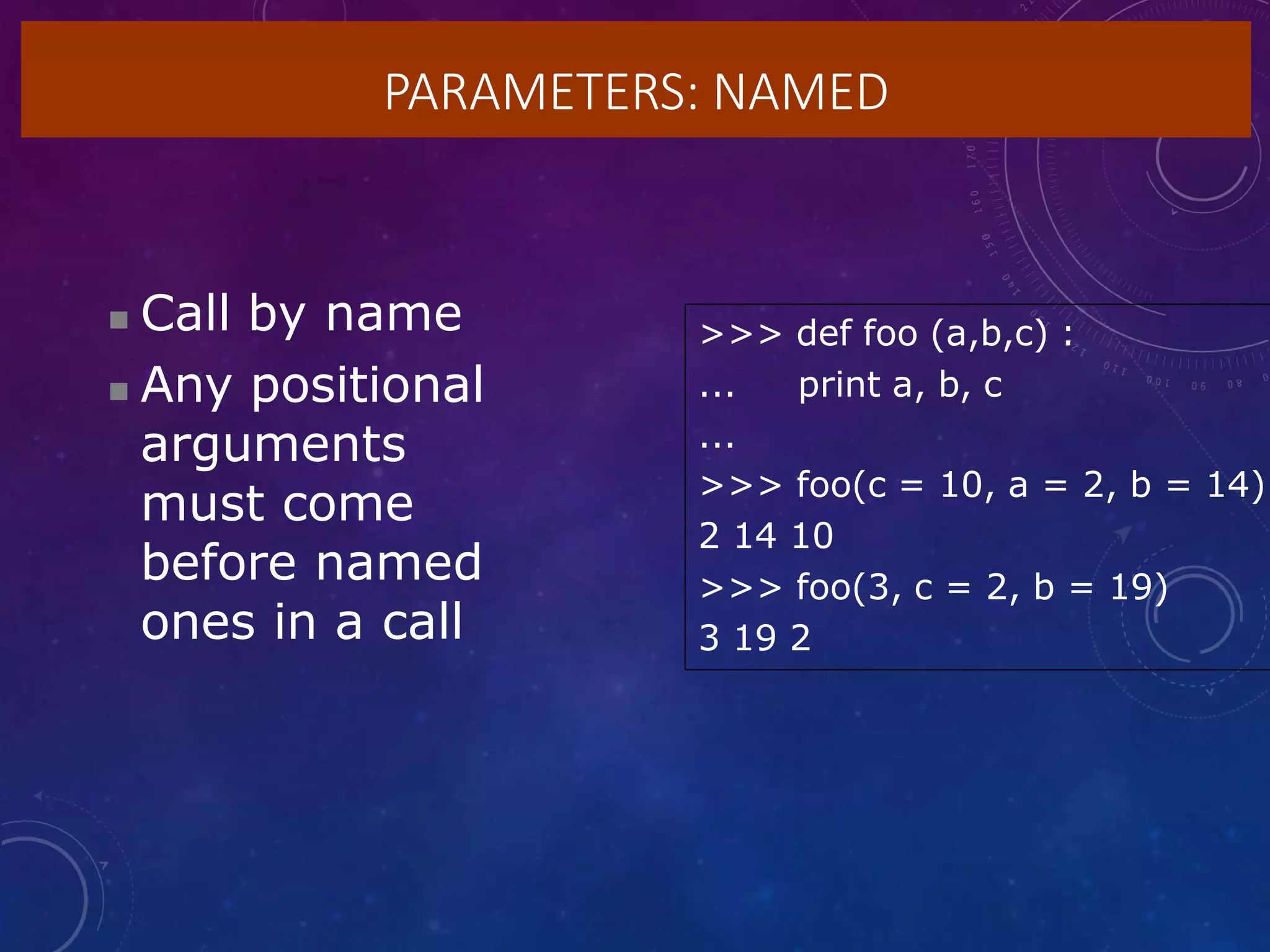 PARAMETERS: NAMED
 Call by name
 Any positional
arguments
must come
before named
ones in a call
>>> def foo (a,b,c) :
... print a, b, c
...
>>> foo(c = 10, a = 2, b = 14)
2 14 10
>>> foo(3, c = 2, b = 19)
3 19 2
 