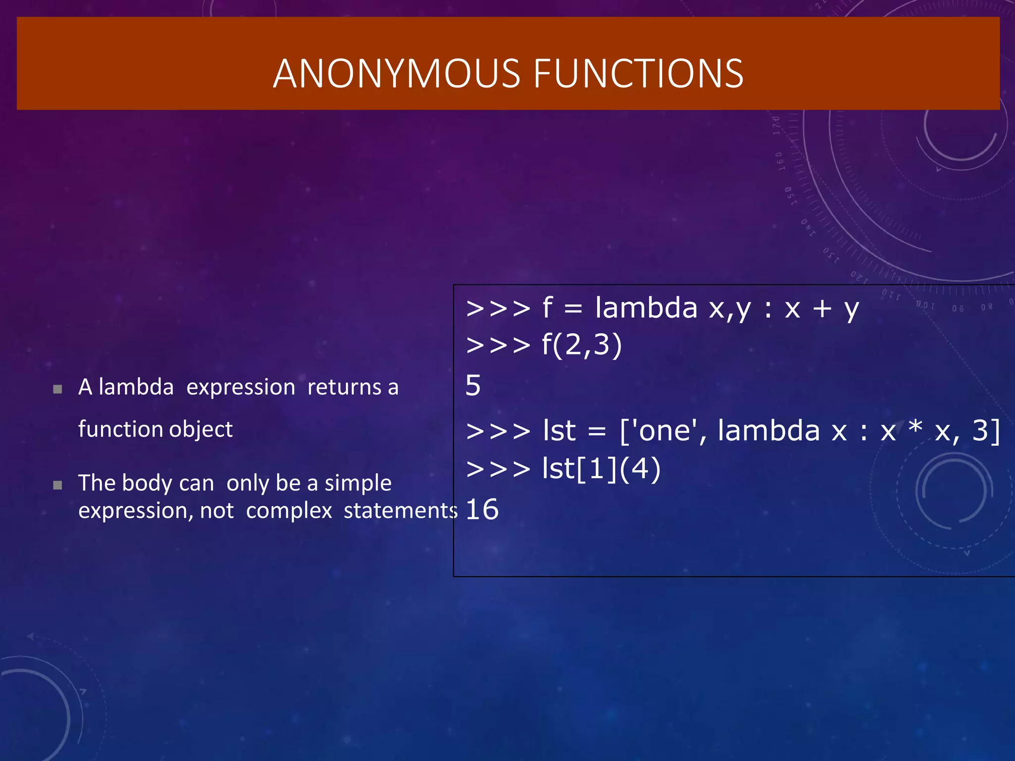ANONYMOUS FUNCTIONS
 A lambda expression returns a
function object
 The body can only be a simple
expression, not complex statements
>>> f = lambda x,y : x + y
>>> f(2,3)
5
>>> lst = ['one', lambda x : x * x, 3]
>>> lst[1](4)
16
 