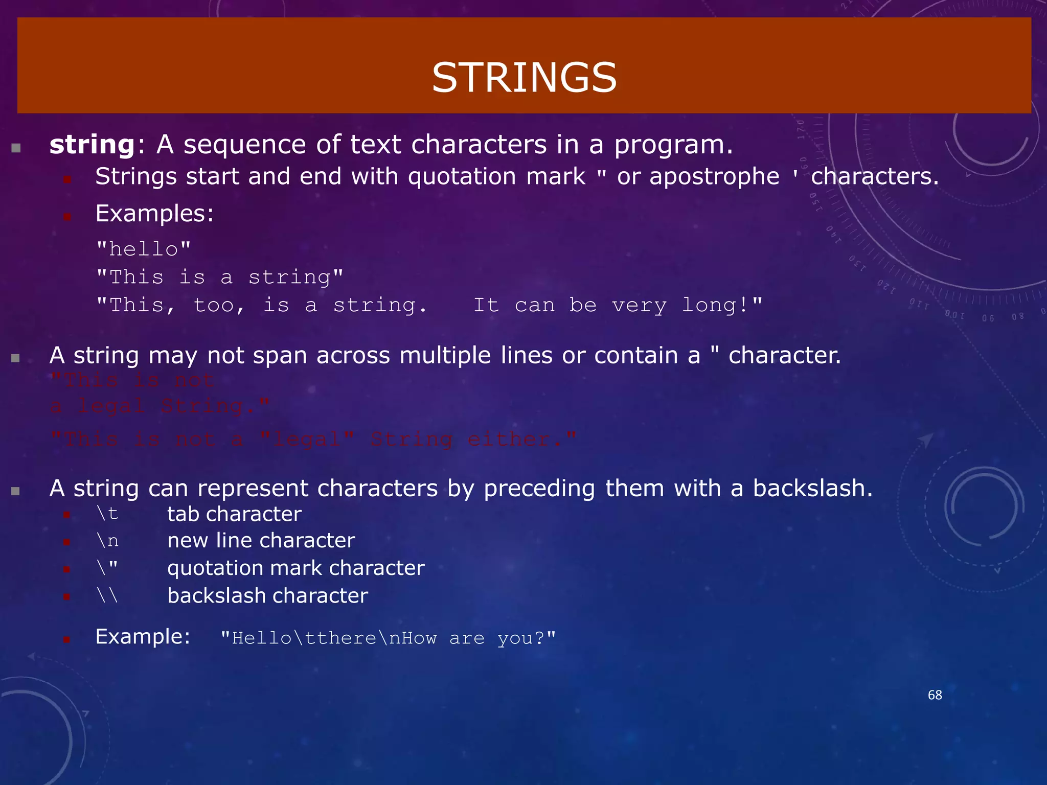  string: A sequence of text characters in a program.
 Strings start and end with quotation mark " or apostrophe ' characters.
 Examples:
"hello"
"This is a string"
"This, too, is a string. It can be very long!"
 A string may not span across multiple lines or contain a " character.
"This is not
a legal String."
"This is not a "legal" String either."
 A string can represent characters by preceding them with a backslash.
STRINGS
68
 t
 n
 "
 
tab character
new line character
quotation mark character
backslash character
 Example: "HellottherenHow are you?"
 