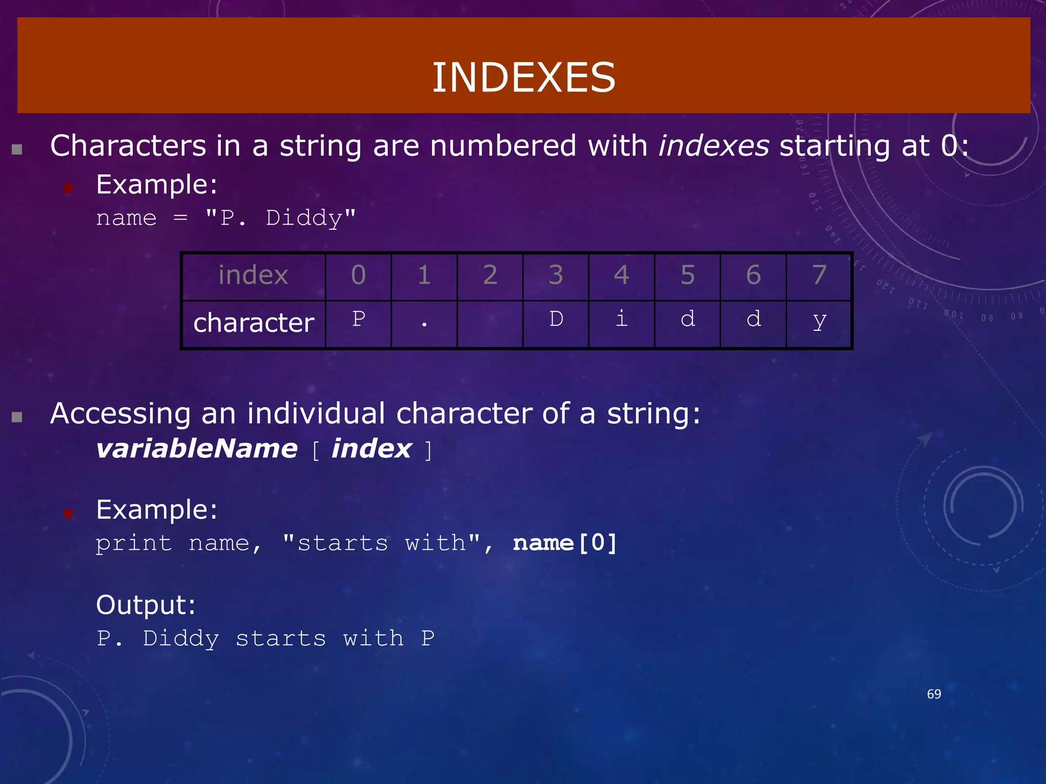 INDEXES
69
 Characters in a string are numbered with indexes starting at 0:
 Example:
name = "P. Diddy"
 Accessing an individual character of a string:
variableName [ index ]
 Example:
print name, "starts with", name[0]
Output:
P. Diddy starts with P
index 0 1 2 3 4 5 6 7
character P . D i d d y
 