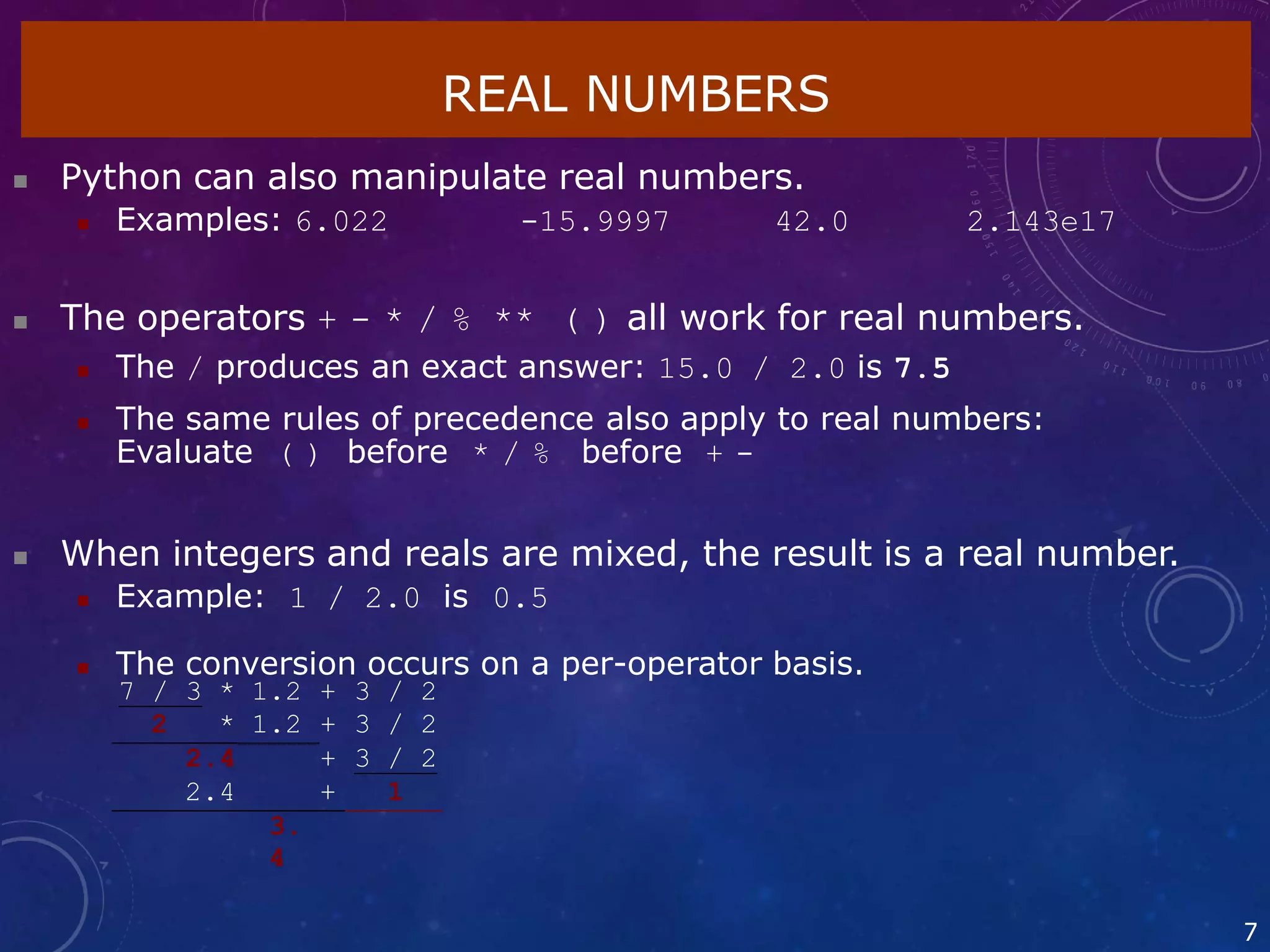 REAL NUMBERS
7
 Python can also manipulate real numbers.
 Examples: 6.022 -15.9997 42.0 2.143e17
 The operators + - * / % ** ( ) all work for real numbers.
 The / produces an exact answer: 15.0 / 2.0 is 7.5
 The same rules of precedence also apply to real numbers:
Evaluate ( ) before * / % before + -
 When integers and reals are mixed, the result is a real number.
 Example: 1 / 2.0 is 0.5
 The conversion occurs on a per-operator basis.
7 / 3 * 1.2 + 3 / 2
2 * 1.2 + 3 / 2
2.4 + 3 / 2
2.4 + 1
3.
4
 