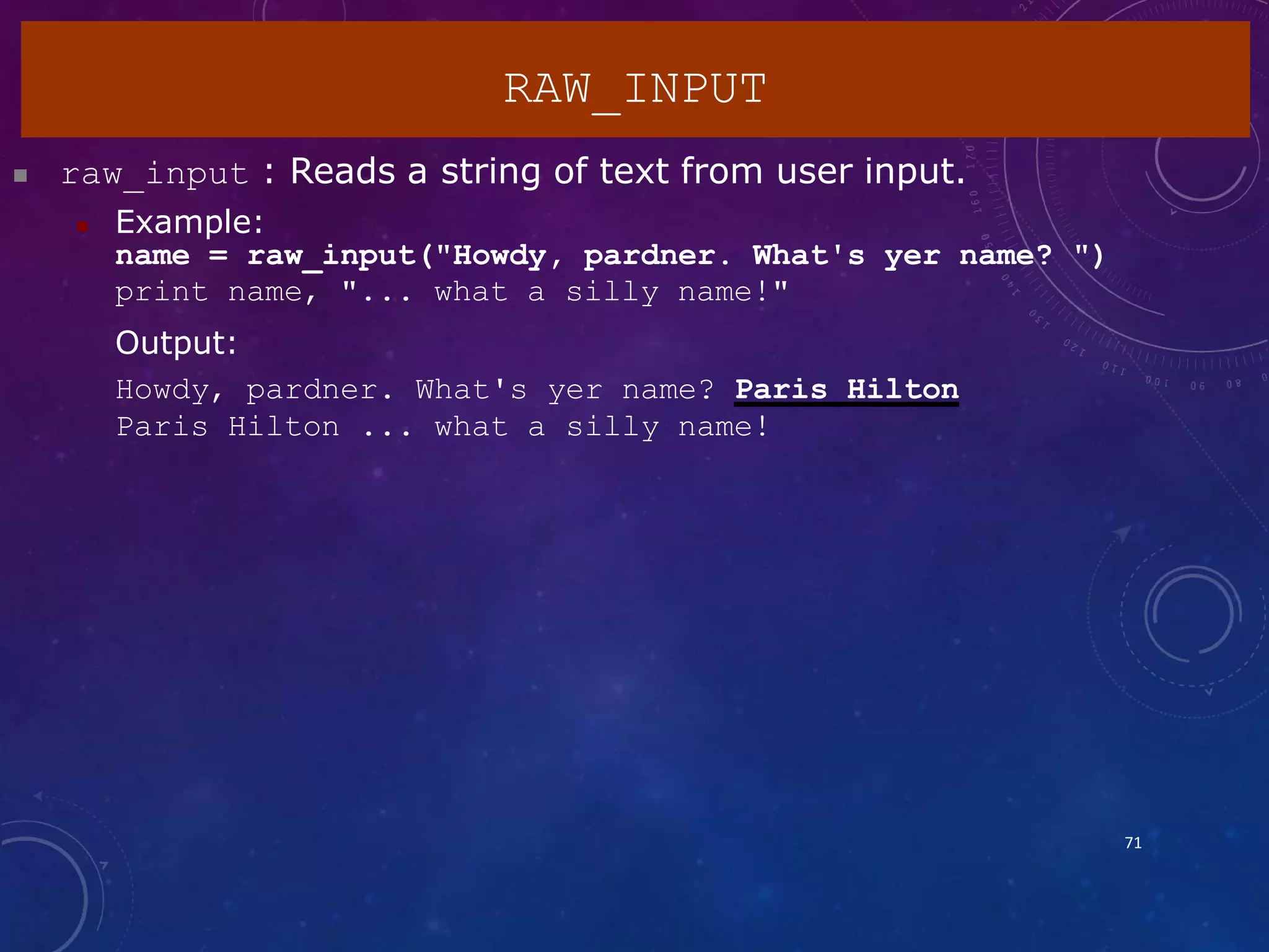  raw_input : Reads a string of text from user input.
 Example:
name = raw_input("Howdy, pardner. What's yer name? ")
print name, "... what a silly name!"
Output:
Howdy, pardner. What's yer name? Paris Hilton
Paris Hilton ... what a silly name!
RAW_INPUT
71
 