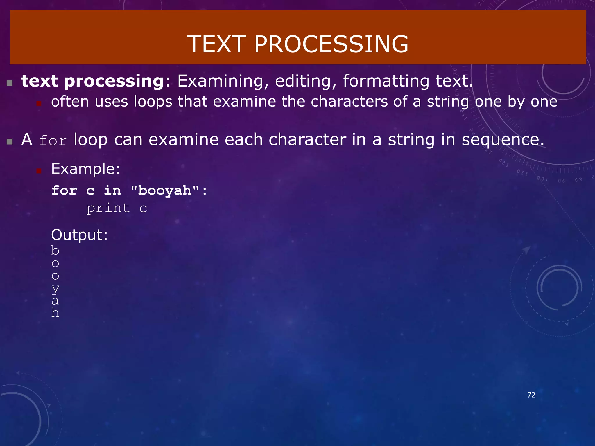 TEXT PROCESSING
72
 text processing: Examining, editing, formatting text.
 often uses loops that examine the characters of a string one by one
 A for loop can examine each character in a string in sequence.
 Example:
for c in "booyah":
print c
Output:
b
o
o
y
a
h
 