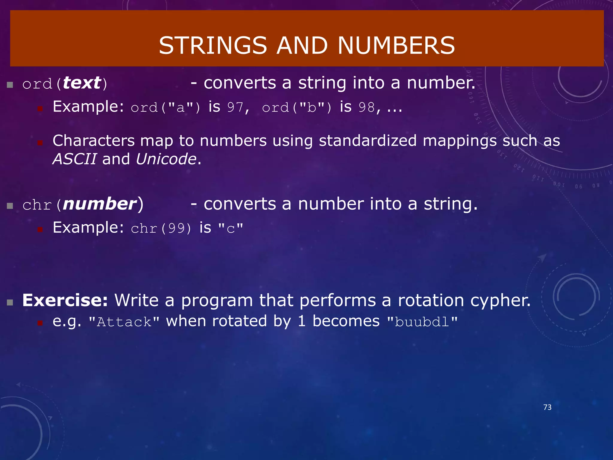 STRINGS AND NUMBERS
73
 ord(text) - converts a string into a number.
 Example: ord("a") is 97, ord("b") is 98, ...
 Characters map to numbers using standardized mappings such as
ASCII and Unicode.
 chr(number) - converts a number into a string.
 Example: chr(99) is "c"
 Exercise: Write a program that performs a rotation cypher.
 e.g. "Attack" when rotated by 1 becomes "buubdl"
 