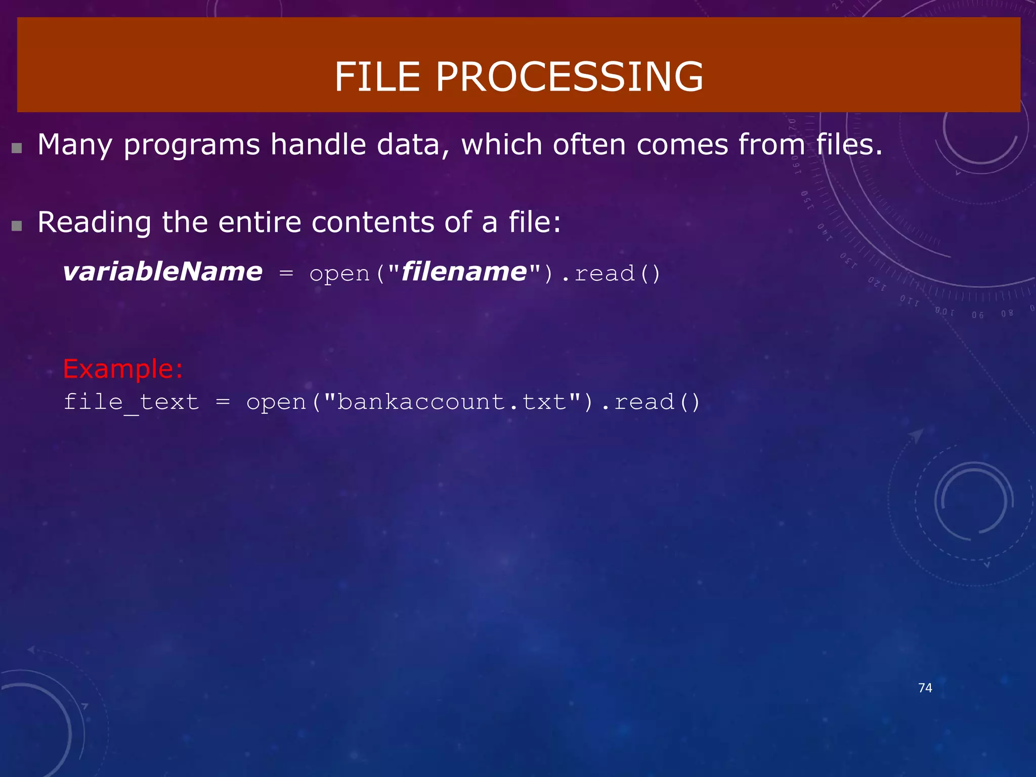 FILE PROCESSING
74
 Many programs handle data, which often comes from files.
 Reading the entire contents of a file:
variableName = open("filename").read()
Example:
file_text = open("bankaccount.txt").read()
 